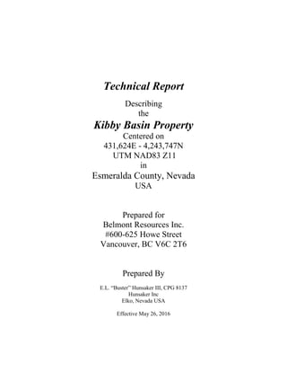 Technical Report
Describing
the
Kibby Basin Property
Centered on
431,624E - 4,243,747N
UTM NAD83 Z11
in
Esmeralda County, Nevada
USA
Prepared for
Belmont Resources Inc.
#600-625 Howe Street
Vancouver, BC V6C 2T6
Prepared By
E.L. “Buster” Hunsaker III, CPG 8137
Hunsaker Inc
Elko, Nevada USA
Effective May 26, 2016
 