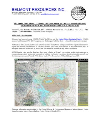 BELMONT RESOURCES INC.
#600 – 625 Howe Street, Vancouver, B.C. V6C 2T6
Ph: (604) 683-6648 Fax: (604) 683-1350 E-Mail: gmusil@belmontresources.com
BELMONT TAPS SATELLITE DATA IN KIBBY BASIN, NEVADA, #Lithium Exploration-
IDENTIFIES SIGNIFICANT ANOMALIES #NASA #USGS #Nevada #USA
Vancouver, B.C. Canada, December 14, 2017 – Belmont Resources Inc. (TSX.V: BEA; FSE: L3L1; DTC
Eligible – CUSIP 080499403); (“Belmont”, or the “Company).
Kibby Basin –Nevada update
Belmont, has been reviewing EOSDIS NASA Worldview and the United States Geological Survey (USGS)
archived satellite data (1996 -2017) acquired over the Company’s Kibby Basin - Lithium brine exploration project.
Archived ASTER/Landsat satellite data collected over the Monte Cristo Valley has identified significant anomalous
higher than normal concentrations of clay-mica-hydrous silica-ferric iron minerals in the north-central playa in
nearly the same area as indicated by the ASTER data within the Belmont, Kibby Basin – claim area.
ASTER/Landsat class satellite data have been most effective at broadly categorizing surface units that can be
considered as proxy for geothermal systems (e.g., sulfates, carbonates, clays) than identifying specific minerals and
their mixing components (Taranik, 1988, Sabine et al., 1994, Rowanet al., 2005 and Zhanget al., 2007).
This new information was provided by the Central Mineral & Environmental Resources Science Center, United
States Geological Survey, Denver Federal Center, Denver, Colorado-USA.
 