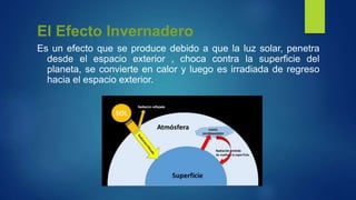 El Efecto Invernadero
Es un efecto que se produce debido a que la luz solar, penetra
desde el espacio exterior , choca contra la superficie del
planeta, se convierte en calor y luego es irradiada de regreso
hacia el espacio exterior.
 