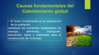 Causas fundamentales del
Calentamiento global
• El factor fundamental es la explotación
de la población:
satisfacer las crecientes necesidades de
energía, alimentos, transporte,
educación, salud y materiales para la
construcción de viviendas.
 