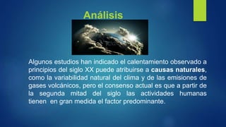 Análisis
Algunos estudios han indicado el calentamiento observado a
principios del siglo XX puede atribuirse a causas naturales,
como la variabilidad natural del clima y de las emisiones de
gases volcánicos, pero el consenso actual es que a partir de
la segunda mitad del siglo las actividades humanas
tienen en gran medida el factor predominante.
 