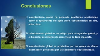 Conclusiones
El calentamiento global ha generado problemas ambientales
como el agotamiento del agua dulce, contaminación del aire,
entre otros.
El calentamiento global es un peligro para la seguridad global, y
el bienestar de millones de seres vivos de todo el planeta.
El calentamiento global es producido por los gases de efecto
invernadero, provocada por las sociedades industrializadas.
 