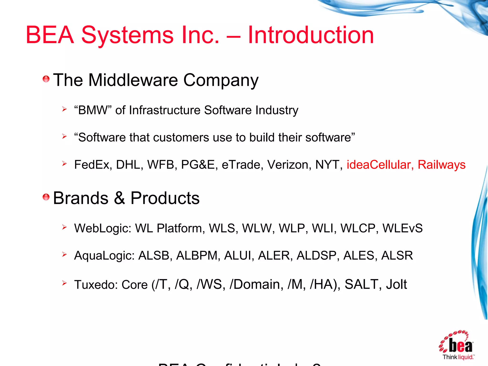 BEA Systems Inc. – Introduction
  The Middleware Company
      “BMW” of Infrastructure Software Industry

      “Software that customers use to build their software”

      FedEx, DHL, WFB, PG&E, eTrade, Verizon, NYT, ideaCellular, Railways

  Brands & Products
      WebLogic: WL Platform, WLS, WLW, WLP, WLI, WLCP, WLEvS

      AquaLogic: ALSB, ALBPM, ALUI, ALER, ALDSP, ALES, ALSR

      Tuxedo: Core (/T, /Q, /WS, /Domain, /M, /HA), SALT, Jolt
 