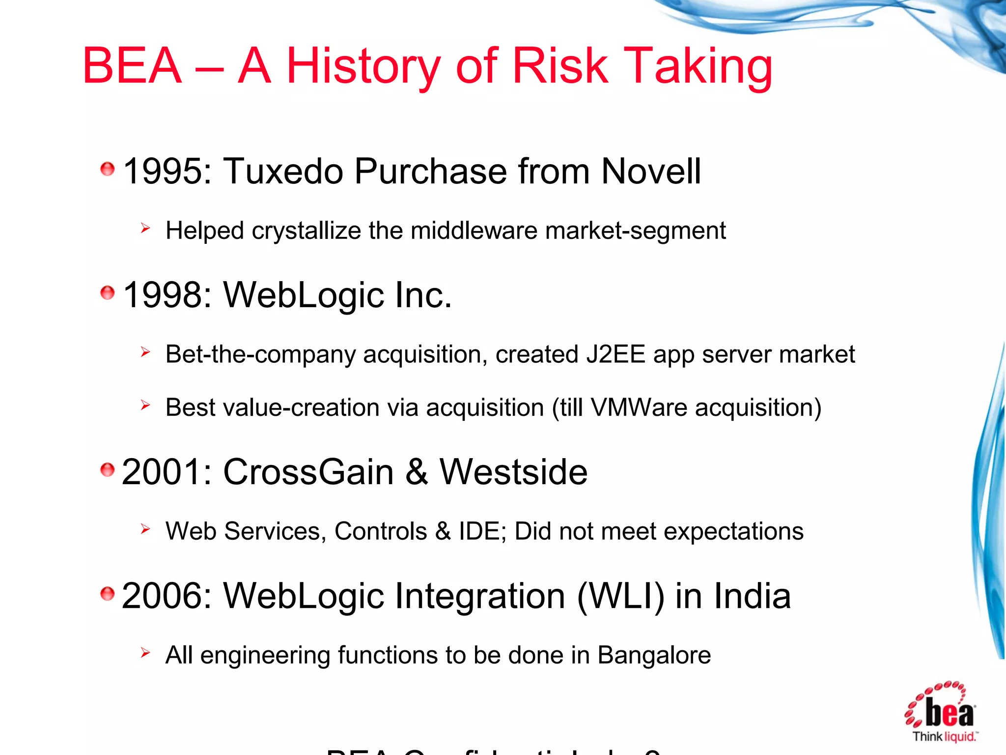 BEA – A History of Risk Taking

 1995: Tuxedo Purchase from Novell
     Helped crystallize the middleware market-segment

 1998: WebLogic Inc.
     Bet-the-company acquisition, created J2EE app server market
     Best value-creation via acquisition (till VMWare acquisition)

 2001: CrossGain & Westside
     Web Services, Controls & IDE; Did not meet expectations

 2006: WebLogic Integration (WLI) in India
     All engineering functions to be done in Bangalore
 