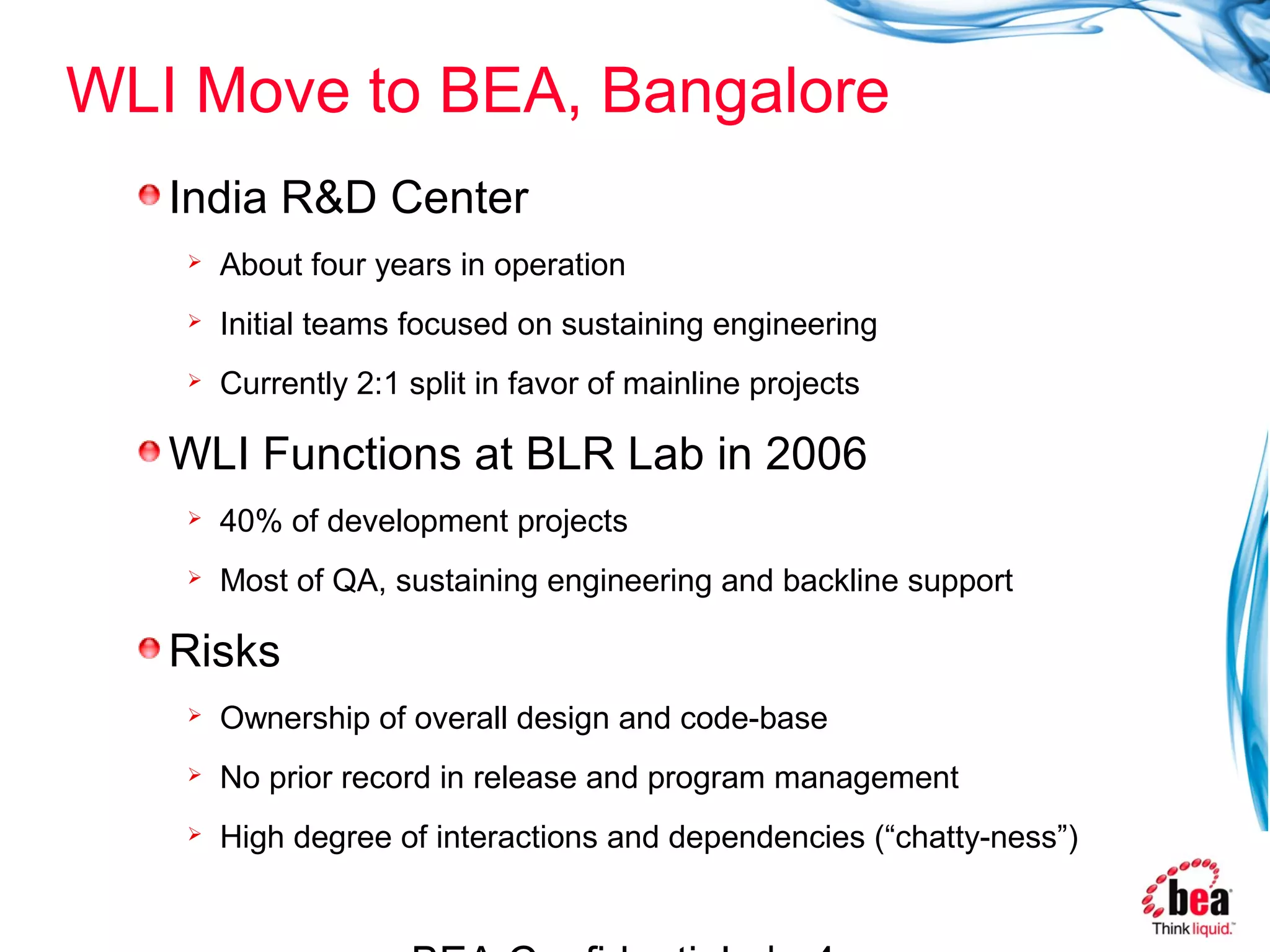 WLI Move to BEA, Bangalore
   India R&D Center
      About four years in operation
      Initial teams focused on sustaining engineering
      Currently 2:1 split in favor of mainline projects

   WLI Functions at BLR Lab in 2006
      40% of development projects
      Most of QA, sustaining engineering and backline support

   Risks
      Ownership of overall design and code-base
      No prior record in release and program management
      High degree of interactions and dependencies (“chatty-ness”)
 