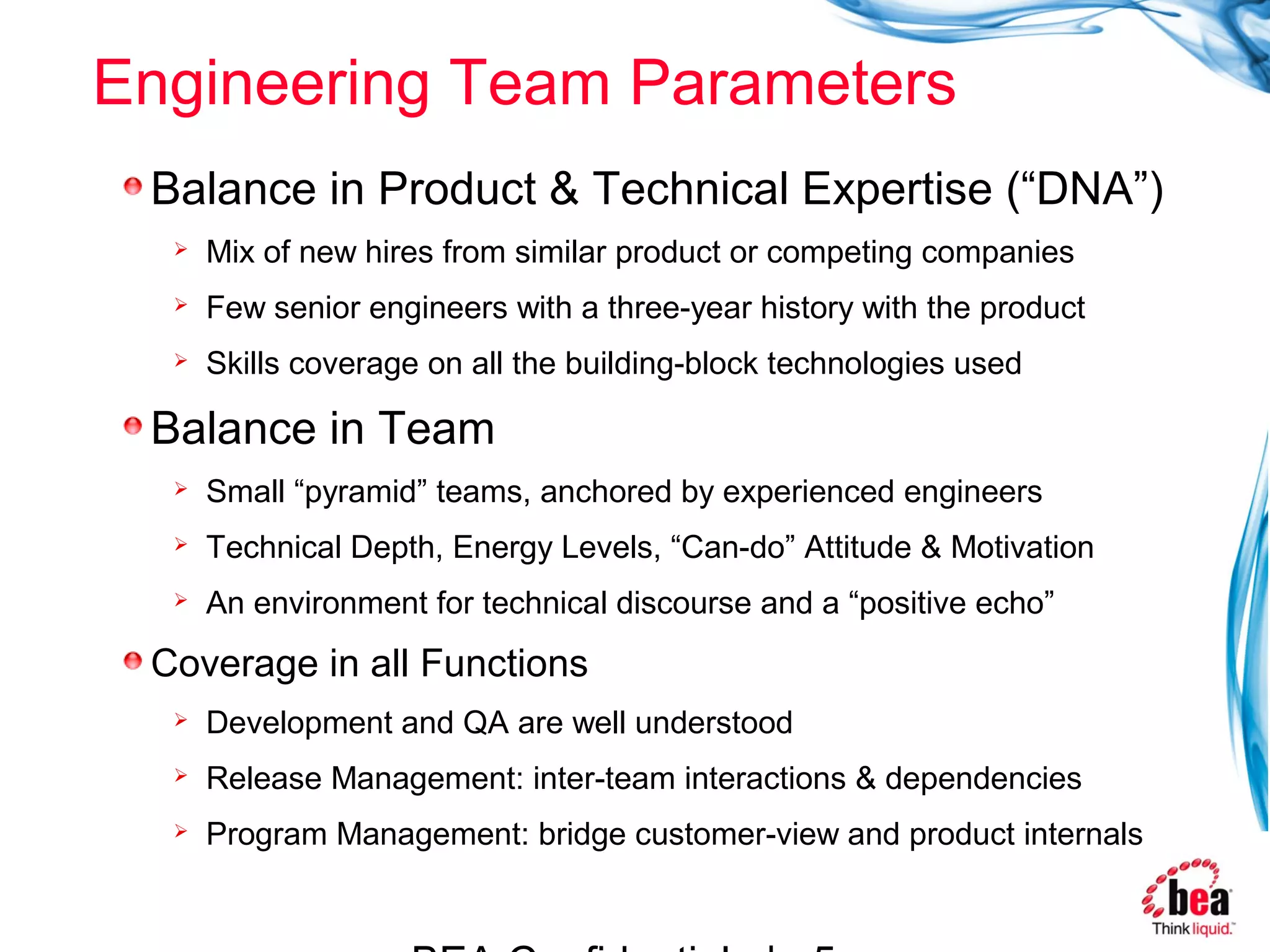 Engineering Team Parameters
 Balance in Product & Technical Expertise (“DNA”)
     Mix of new hires from similar product or competing companies
     Few senior engineers with a three-year history with the product
     Skills coverage on all the building-block technologies used

 Balance in Team
     Small “pyramid” teams, anchored by experienced engineers
     Technical Depth, Energy Levels, “Can-do” Attitude & Motivation
     An environment for technical discourse and a “positive echo”
 Coverage in all Functions
     Development and QA are well understood
     Release Management: inter-team interactions & dependencies
     Program Management: bridge customer-view and product internals
 