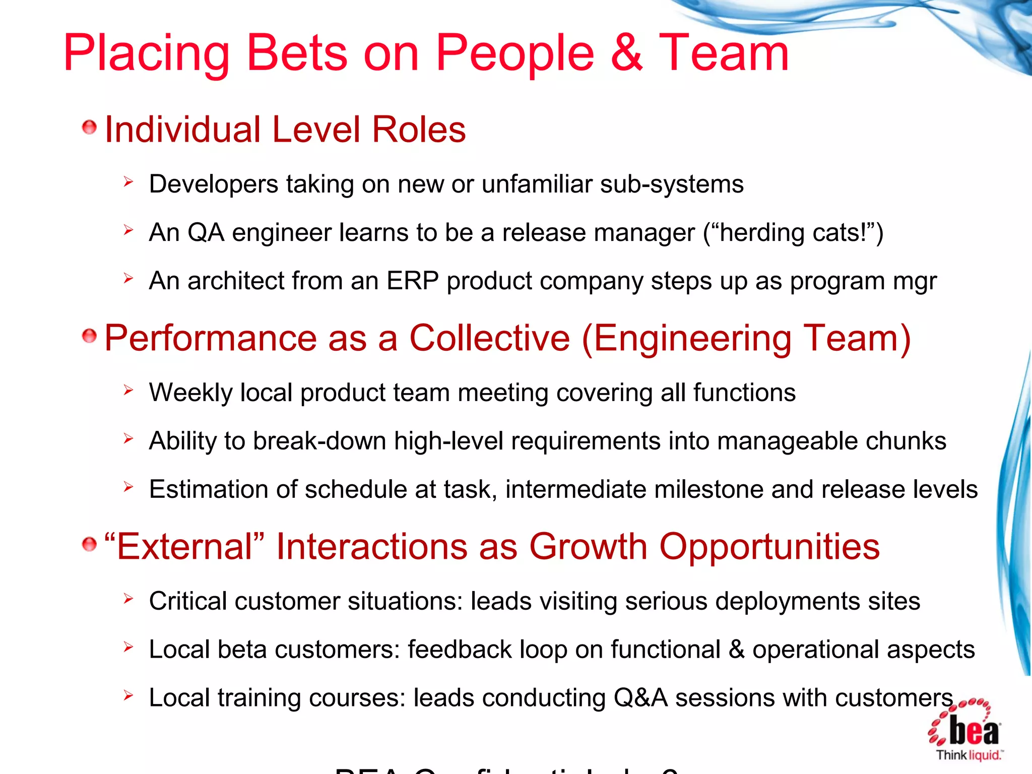 Placing Bets on People & Team
 Individual Level Roles
     Developers taking on new or unfamiliar sub-systems
     An QA engineer learns to be a release manager (“herding cats!”)
     An architect from an ERP product company steps up as program mgr

 Performance as a Collective (Engineering Team)
     Weekly local product team meeting covering all functions
     Ability to break-down high-level requirements into manageable chunks
     Estimation of schedule at task, intermediate milestone and release levels

 “External” Interactions as Growth Opportunities
     Critical customer situations: leads visiting serious deployments sites
     Local beta customers: feedback loop on functional & operational aspects
     Local training courses: leads conducting Q&A sessions with customers
 
