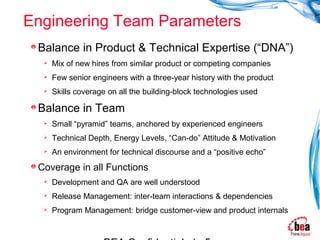Engineering Team Parameters
 Balance in Product & Technical Expertise (“DNA”)
     Mix of new hires from similar product or competing companies
     Few senior engineers with a three-year history with the product
     Skills coverage on all the building-block technologies used

 Balance in Team
     Small “pyramid” teams, anchored by experienced engineers
     Technical Depth, Energy Levels, “Can-do” Attitude & Motivation
     An environment for technical discourse and a “positive echo”
 Coverage in all Functions
     Development and QA are well understood
     Release Management: inter-team interactions & dependencies
     Program Management: bridge customer-view and product internals
 