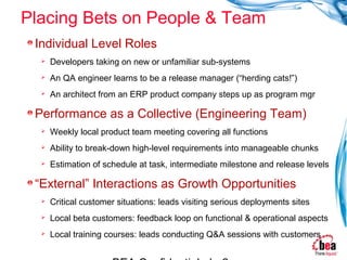 Placing Bets on People & Team
 Individual Level Roles
     Developers taking on new or unfamiliar sub-systems
     An QA engineer learns to be a release manager (“herding cats!”)
     An architect from an ERP product company steps up as program mgr

 Performance as a Collective (Engineering Team)
     Weekly local product team meeting covering all functions
     Ability to break-down high-level requirements into manageable chunks
     Estimation of schedule at task, intermediate milestone and release levels

 “External” Interactions as Growth Opportunities
     Critical customer situations: leads visiting serious deployments sites
     Local beta customers: feedback loop on functional & operational aspects
     Local training courses: leads conducting Q&A sessions with customers
 