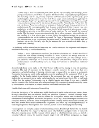 M. Ucok Hughes | BEA Vol. 6 ♦ No. 1 ♦ 2014
98
There is only so much you can learn from school, but the way you apply your knowledge proves
your passion and love for the field you go into. The [name of the company] Campaign taught me
that marketing holds the key for many companies and reminded me of the importance of a good
marketing plan. It allowed me to use the tools I was taught about marketing and applying it to
this campaign. People were quick to respond to the tweets and Instagram posts I had and people
were growing more interested in this tote as the days went by. I think by day 5 of our trip, this
tote was famous. Numerous professors have taught me that social media holds a certain power in
marketing and this campaign justified that. It taught me firsthand the high response rate when
marketing a product on social media. I was shocked at the amount of retweets and positive
feedback I was receiving on the different social media platforms. The word spreads fast on social
media. What fascinated me were people posting the link to where consumers interested in the tote
can purchase it. I have always been a strong believer in marketing because, in my opinion,
without marketing the world would not go round. The [name of the company] Campaign was my
first stepping-stone to the exciting and fascinating world of marketing. When I think back and
reminisce on my New York City trip, the first memory that pops to mind is the Other Bag by
[name of the company].
The following student emphasizes the innovative and creative nature of the assignment and compares
social media marketing to traditional marketing.
Student 3: It was a phenomenal experience for my fellow classmates and I to have because we
learned that even students can bring awareness to a brand or product not through billboards or
commercials, but through our very own social media platforms with a few little hashtags. It was a
fun experience and taught our class how to be creative and innovative with products. Social
media has taken over the marketing world and brings more attention to a brand than traditional
campaigns.
As mentioned above, social media is still relatively new and is slowly making its way into marketing
education. The lack of precedents in the literature compels instructors to learn from their own
experiences. A limited number of learning outcomes can be achieved in one course or assignment.
Experiential learning and social media application were the emphasis of this assignment. While it was
mandatory for the female students to participate in the assignment, they were not graded on it. The
students did not prepare the social media marketing plan but had a role in applying it. This in itself, as is
evident from the students’ testimonials, was a valuable learning experience. It was also a valuable
learning experience for the instructor, who subsequently used this experience in a media marketing course
in which students were required to create a complete social media marketing plan.
Possible Challenges and Limitations of Adaptability
Given that the majority of the students were highly familiar with social media and owned a smart phone,
no major challenges were encountered during this particular experience. Possible challenges might
include finding a company to work with and students not having smart phones, both vital factors for the
effectiveness of the assignment. In this case, the product—a tote bag—was something the students could
easily use. However, due to the nature of the product that the company wanted the students to market, the
three male students had to be excluded from the assignment. Still, almost any consumer product could be
used and perhaps make the assignment more inclusive, as well as more challenging and interesting.
This assignment can easily be adapted for other marketing courses. Even though the fact that our students
visited New York City for a week was the main reason why the fashion company wanted to work with
them, this campaign could also be executed without tying it to a field experience course. As part of a
consumer behavior course, for example, students might work with different companies and target
 
