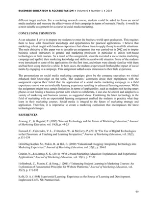 BUSINESS EDUCATION & ACCREDITATION ♦ Volume 6 ♦ Number 1 ♦ 2014
99
different target markets. For a marketing research course, students could be asked to focus on social
media analytics and measure the effectiveness of their campaign in terms of outreach. Finally, it would be
a most suitable assignment for a course in social media marketing.
CONCLUDING COMMENTS
As an educator, I strive to prepare my students to enter the business world upon graduation. This requires
them to have solid theoretical knowledge and opportunities for practical applications. I believe that
marketing is best taught with hands-on experience that allows them to apply theory to real-life situations.
The main objective of this paper was to describe an assignment that was carried out in 2012 and to inspire
business school instructors in general and marketing professors in particular to utilize web-based
technologies in their courses. As a result of this assignment, students executed a social media marketing
campaign and applied their marketing knowledge and skills in a real-world situation. Some of the students
were introduced to some of the applications for the first time, and others were already familiar with them
and had been using them for a while. In both cases, the students experienced firsthand the impact of social
media by engaging in a campaign. This assignment added a new dimension to their field experience.
The presentations on social media marketing campaigns given by the company executives we visited
enhanced their knowledge on the topic. The students’ comments about their experiences with the
assignment express their belief that the application of a social media marketing campaign in a field
experience course was an invaluable learning experience resulting in enhanced learning outcomes. While
the assignment might pose certain limitations in terms of applicability, such as students not having smart
phones or not finding a business partner with whom to collaborate, it can also be altered and adapted to a
variety of marketing and business courses, as suggested above. Combining the latest technology in the
field of marketing with an experiential learning assignment enabled the students to practice what they
learn in their marketing courses. Social media is integral to the future of marketing strategy and
application. Therefore, it is imperative to create a marketing curriculum that encompasses the latest
technological changes.
REFERENCES
Atwong, C., & Hugstad, P. (1997) “Internet Technology and the Future of Marketing Education,” Journal
of Marketing Education, vol. 19(3), p. 44-55
Buzzard, C., Crittenden, V. L., Crittenden, W., & McCarty, P. (2011) “The Use of Digital Technologies
in the Classroom: A Teaching and Learning Perspective,” Journal of Marketing Education, vol. 33(2),
p.131-139
Demirbag Kaplan, M., Piskin, B., & Bol, B. (2010) “Educational Blogging: Integrating Technology into
Marketing Experience,” Journal of Marketing Education, vol. 32(1), p. 50-63
Granitz, N., & Koernig, S. K. (2011) “Web 2.0 and Marketing Education: Explanations and Experiential
Applications,” Journal of Marketing Education, vol. 33(1), p. 57-72
Hollenbeck, C., Mason, C. & Song, J. (2011) “Enhancing Student Learning in Marketing Courses: An
Exploration of Fundamental Principles for Website Platforms,” Journal of Marketing Education, vol.
33(2), p. 171-182
Kolb, D. A. (1984) Experiential Learning: Experience as the Source of Learning and Development.
Englewood Cliffs, NJ: Prentice Hall.
 