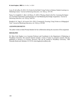 M. Ucok Hughes | BEA Vol. 6 ♦ No. 1 ♦ 2014
100
Lowe, B. & Laffey, D. (2011) “Is Twitter for the Birds? Using Twitter to Enhance Student Learning in a
Marketing Course,” Journal of Marketing Education, vol. 33(2), p. 183-192
Payne, N., Campbell, C., Bal, A. & Piercy, N. (2011) “Placing a Hand in the Fire: Assessing the Impact
of a YouTube Experiential Learning Project on Viral Marketing Knowledge Acquisition,” Journal of
Marketing Education, vol. 33(2), p. 204-216
Rinaldo S. B., Tapp, S., & Laverie, D.A. (2011) “Learning by Tweeting: Using Twitter as a Pedagogical
Tool,” Journal of Marketing Education, vol. 33(2), p. 193-203
ACKNOWLEDGMENTS
The author wishes to thank Wendy Bendoni for her collaboration during the execution of the assignment.
BIOGRAPHY
Dr. Mine Ucok Hughes is an Associate Professor and Coordinator in the Department of Marketing at
Woodbury University. Her research interests include a variety of topics in consumer research. She has
published in Advances in Consumer Research. She can be reached at Woodbury University, 7500
Glenoaks Boulevard, Burbank, CA 91510, mine.hughes@woodbury.edu.
 