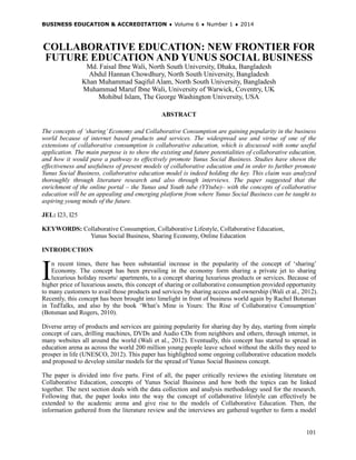 BUSINESS EDUCATION & ACCREDITATION ♦ Volume 6 ♦ Number 1 ♦ 2014
101
COLLABORATIVE EDUCATION: NEW FRONTIER FOR
FUTURE EDUCATION AND YUNUS SOCIAL BUSINESS
Md. Faisal Ibne Wali, North South University, Dhaka, Bangladesh
Abdul Hannan Chowdhury, North South University, Bangladesh
Khan Muhammad Saqiful Alam, North South University, Bangladesh
Muhammad Maruf Ibne Wali, University of Warwick, Coventry, UK
Mohibul Islam, The George Washington University, USA
ABSTRACT
The concepts of ‘sharing’ Economy and Collaborative Consumption are gaining popularity in the business
world because of internet based products and services. The widespread use and virtue of one of the
extensions of collaborative consumption is collaborative education, which is discussed with some useful
application. The main purpose is to show the existing and future potentialities of collaborative education,
and how it would pave a pathway to effectively promote Yunus Social Business. Studies have shown the
effectiveness and usefulness of present models of collaborative education and in order to further promote
Yunus Social Business, collaborative education model is indeed holding the key. This claim was analyzed
thoroughly through literature research and also through interviews. The paper suggested that the
enrichment of the online portal – the Yunus and Youth tube (YYtube)– with the concepts of collaborative
education will be an appealing and emerging platform from where Yunus Social Business can be taught to
aspiring young minds of the future.
JEL: I23, I25
KEYWORDS: Collaborative Consumption, Collaborative Lifestyle, Collaborative Education,
Yunus Social Business, Sharing Economy, Online Education
INTRODUCTION
n recent times, there has been substantial increase in the popularity of the concept of ‘sharing’
Economy. The concept has been prevailing in the economy form sharing a private jet to sharing
luxurious holiday resorts/ apartments, to a concept sharing luxurious products or services. Because of
higher price of luxurious assets, this concept of sharing or collaborative consumption provided opportunity
to many customers to avail those products and services by sharing access and ownership (Wali et al., 2012).
Recently, this concept has been brought into limelight in front of business world again by Rachel Botsman
in TedTalks, and also by the book ‘What’s Mine is Yours: The Rise of Collaborative Consumption’
(Botsman and Rogers, 2010).
Diverse array of products and services are gaining popularity for sharing day by day, starting from simple
concept of cars, drilling machines, DVDs and Audio CDs from neighbors and others, through internet, in
many websites all around the world (Wali et al., 2012). Eventually, this concept has started to spread in
education arena as across the world 200 million young people leave school without the skills they need to
prosper in life (UNESCO, 2012). This paper has highlighted some ongoing collaborative education models
and proposed to develop similar models for the spread of Yunus Social Business concept.
The paper is divided into five parts. First of all, the paper critically reviews the existing literature on
Collaborative Education, concepts of Yunus Social Business and how both the topics can be linked
together. The next section deals with the data collection and analysis methodology used for the research.
Following that, the paper looks into the way the concept of collaborative lifestyle can effectively be
extended to the academic arena and give rise to the models of Collaborative Education. Then, the
information gathered from the literature review and the interviews are gathered together to form a model
I
 