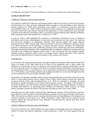 M. F. I. Wali et al | BEA Vol. 6 ♦ No. 1 ♦ 2014
102
of collaborative learning for Yunus Social Business. Finally, the last section sums up the whole paper.
LITERATURE REVIEW
Collaborative Education and Learning Explained
The concept of collaborative education and learning enables students to be actively involved in the process
and when they do so, they can better understand certain concepts or retain knowledge in their long-term
memory (Nayan et al., 2010). Here, participants come together as a community to discover, learn and
solve problems (Zhu et al., 2009). Numerous studies have been carried out on collaborative learning and
many have shown that when students were given the opportunity to work collaboratively, they were able
to perform better (Ocker & Yaverbaum, 2001), use advanced strategic thinking skills (Wentzel & Watkins,
2002) and gained many other benefits from it (Nayan et al., 2010).
A study by Nielsen, 2008 highlighted the usefulness of collaborative education in terms of sharing of
information and two-way communication in classrooms and contexts that are miles apart. The study has
also shown the usefulness of collaborative education while teaching subjects that require practical
exposure (Nielsen, 2008). Another study outlines the barriers to the use of collaborative practices (Nayan
et al, 2010) and focuses on the following- to examine university lecturers’ preference for collaborative
practices, to identify the types of the collaborative practices and to examine the reasons for collaboration.
This study has found that majority of the respondents prefer to implement collaborative learning activities
and believe that collaborative learning activities done in class and beyond the class promote learners’
academic progress, interaction skills as well as encourage learners’ intrinsic motivation. These activities
also create the added dimension of practical exposure to the contexts of the lessons.
Social Business
In recent times, the concept of social business has gained significant importance following the debut of Dr.
Yunus, the winner of the 2006 Nobel Prize for Peace for his pioneering work in micro credit. One
definition of social business is that it is a business owned and operated by a group of individuals, who are
not driven by profit motive, but rather by the desire to maximize certain social benefits. Social business is
an organization devoted to a social objective, not to make profits or dividends for the shareholders (Yunus
et al., 2010). Hence, social business catalyzes social change and addresses social needs through innovative
use and combination of resources (Mair and Marti, 2006).
The purpose is to develop a paradigm which provides future entrepreneurs an economic and social system
where a world without poverty can be realized (Yunus, 2009). Social business elevates the social and
economic positions of the under privileged (Yunus et al., 2010). It is designed to encompass the under
privileged to equally participate in the market based economic activities. According to the pyramid of
economic prosperity, very few business enterprises target the bottom of the pyramid because it comprises
of people with limited or no purchasing power (Prahald and Hammond, 2002). However, the social
business paradigm includes the bottom of the pyramid and addresses their needs (Yunus, 2009).
Although there have been models and frameworks explaining the concepts of Social Business, there have
been a distinctive lack of means to teach Social Business concepts to the younger and eager minds (Yunus,
2009). The need for an effective mean of teaching Social Business has been challenge in the perspective of
a normal academia as well (Yunus et al., 2010). According to Yunus, 2009, the core concept of social
business requires the experiencing the social difficulties first hand and this requires more than formal
classroom education.
Linking Collaborative Education with Social Business
The work of Paavola et al., 2004 combines the recent models of knowledge creation by looking into the
models of Nonaka and Tekuchi, Engestrom’s model and Bereiter’s model. The work suggested that any
 