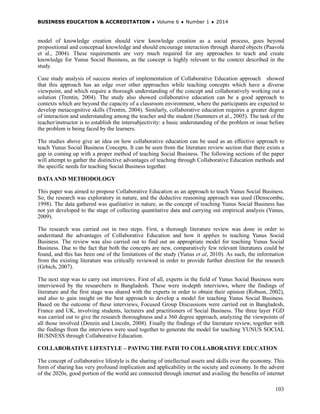 BUSINESS EDUCATION & ACCREDITATION ♦ Volume 6 ♦ Number 1 ♦ 2014
103
model of knowledge creation should view knowledge creation as a social process, goes beyond
propositional and conceptual knowledge and should encourage interaction through shared objects (Paavola
et al., 2004). These requirements are very much required for any approaches to teach and create
knowledge for Yunus Social Business, as the concept is highly relevant to the context described in the
study.
Case study analysis of success stories of implementation of Collaborative Education approach showed
that this approach has an edge over other approaches while teaching concepts which have a diverse
viewpoint, and which require a thorough understanding of the concept and collaboratively working out a
solution (Trentin, 2004). The study also showed collaborative education can be a good approach to
contexts which are beyond the capacity of a classroom environment, where the participants are expected to
develop metacognitive skills (Trentin, 2004). Similarly, collaborative education requires a greater degree
of interaction and understanding among the teacher and the student (Summers et al., 2005). The task of the
teacher/instructor is to establish the intersubjectivity: a basic understanding of the problem or issue before
the problem is being faced by the learners.
The studies above give an idea on how collaborative education can be used as an effective approach to
teach Yunus Social Business Concepts. It can be seen from the literature review section that there exists a
gap in coming up with a proper method of teaching Social Business. The following sections of the paper
will attempt to gather the distinctive advantages of teaching through Collaborative Education methods and
the specific needs for teaching Social Business together.
DATAAND METHODOLOGY
This paper was aimed to propose Collaborative Education as an approach to teach Yunus Social Business.
So, the research was exploratory in nature, and the deductive reasoning approach was used (Denscombe,
1998). The data gathered was qualitative in nature, as the concept of teaching Yunus Social Business has
not yet developed to the stage of collecting quantitative data and carrying out empirical analysis (Yunus,
2009).
The research was carried out in two steps. First, a thorough literature review was done in order to
understand the advantages of Collaborative Education and how it applies to teaching Yunus Social
Business. The review was also carried out to find out an appropriate model for teaching Yunus Social
Business. Due to the fact that both the concepts are new, comparatively few relevant literatures could be
found, and this has been one of the limitations of the study (Yunus et al, 2010). As such, the information
from the existing literature was critically reviewed in order to provide further direction for the research
(Grbich, 2007).
The next step was to carry out interviews. First of all, experts in the field of Yunus Social Business were
interviewed by the researchers in Bangladesh. These were in-depth interviews, where the findings of
literature and the first stage was shared with the experts in order to obtain their opinion (Robson, 2002),
and also to gain insight on the best approach to develop a model for teaching Yunus Social Business.
Based on the outcome of these interviews, Focused Group Discussions were carried out in Bangladesh,
France and UK, involving students, lecturers and practitioners of Social Business. The three layer FGD
was carried out to give the research thoroughness and a 360 degree approach, analyzing the viewpoints of
all those involved (Denzin and Lincoln, 2008). Finally the findings of the literature review, together with
the findings from the interviews were used together to generate the model for teaching YUNUS SOCIAL
BUSINESS through Collaborative Education.
COLLABORATIVE LIFESTYLE – PAVING THE PATH TO COLLABORATIVE EDUCATION
The concept of collaborative lifestyle is the sharing of intellectual assets and skills over the economy. This
form of sharing has very profound implication and applicability in the society and economy. In the advent
of the 2020s, good portion of the world are connected through internet and availing the benefits of internet
 