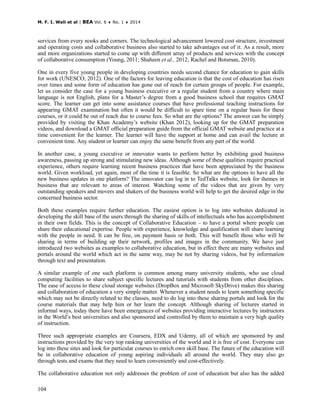 M. F. I. Wali et al | BEA Vol. 6 ♦ No. 1 ♦ 2014
104
services from every nooks and corners. The technological advancement lowered cost structure, investment
and operating costs and collaborative business also started to take advantages out of it. As a result, more
and more organizations started to come up with different array of products and services with the concept
of collaborative consumption (Young, 2011; Shaheen et al., 2012; Rachel and Botsman, 2010).
One in every five young people in developing countries needs second chance for education to gain skills
for work (UNESCO, 2012). One of the factors for leaving education is that the cost of education has risen
over times and some form of education has gone out of reach for certain groups of people. For example,
let us consider the case for a young business executive or a regular student from a country where main
language is not English, plans for a Master’s degree from a good business school that requires GMAT
score. The learner can get into some assistance courses that have professional teaching instructions for
appearing GMAT examination but often it would be difficult to spare time on a regular basis for these
courses, or it could be out of reach due to course fees. So what are the options? The answer can be simply
provided by visiting the Khan Academy’s website (Khan 2012), looking up for the GMAT preparation
videos, and download a GMAT official preparation guide from the official GMAT website and practice at a
time convenient for the learner. The learner will have the support at home and can avail the lecture at
convenient time. Any student or learner can enjoy the same benefit from any part of the world.
In another case, a young executive or innovator wants to perform better by exhibiting good business
awareness, passing up strong and stimulating new ideas. Although some of these qualities require practical
experience, others require learning recent business practices that have been appreciated by the business
world. Given workload, yet again, most of the time it is feasible. So what are the options to have all the
new business updates in one platform? The innovator can log in to TedTalks website, look for themes in
business that are relevant to areas of interest. Watching some of the videos that are given by very
outstanding speakers and movers and shakers of the business world will help to get the desired edge in the
concerned business sector.
Both these examples require further education. The easiest option is to log into websites dedicated in
developing the skill base of the users through the sharing of skills of intellectuals who has accomplishment
in their own fields. This is the concept of Collaborative Education – to have a portal where people can
share their educational expertise. People with experience, knowledge and qualification will share learning
with the people in need. It can be free, on payment basis or both. This will benefit those who will be
sharing in terms of building up their network, profiles and images in the community. We have just
introduced two websites as examples to collaborative education, but in effect there are many websites and
portals around the world which act in the same way, may be not by sharing videos, but by information
through text and presentation.
A similar example of one such platform is common among many university students, who use cloud
computing facilities to share subject specific lectures and tutorials with students from other disciplines.
The ease of access to these cloud storage websites (DropBox and Microsoft SkyDrive) makes this sharing
and collaboration of education a very simple matter. Whenever a student needs to learn something specific
which may not be directly related to the classes, need to do log into these sharing portals and look for the
course materials that may help him or her learn the concept. Although sharing of lectures started in
informal ways, today there have been emergences of websites providing interactive lectures by instructors
in the World’s best universities and also sponsored and controlled by them to maintain a very high quality
of instruction.
Three such appropriate examples are Coursera, EDX and Udemy, all of which are sponsored by and
instructions provided by the very top ranking universities of the world and it is free of cost. Everyone can
log into these sites and look for particular courses to enrich own skill base. The future of the education will
be in collaborative education of young aspiring individuals all around the world. They may also go
through tests and exams that they need to learn conveniently and cost-effectively.
The collaborative education not only addresses the problem of cost of education but also has the added
 