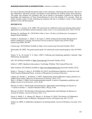 BUSINESS EDUCATION & ACCREDITATION ♦ Volume 6 ♦ Number 1 ♦ 2014
107
the cost of education through sharing but make it more interactive, interesting and convenient. The use of
the collaborative education concept is developed to create platform for teaching Yunus Social Business.
This paper only proposes the usefulness that can be gained in developing a platform for sharing the
knowledge and experiences of Yunus Social Business to aid in the learning of its concepts. There are
further research scopes in both evaluating this proposal and also in working to create a more detailed
platform in line with this proposal.
REFERENCES
Borthick, A. F., & Jones, D. R. (2000). The motivation for collaborative discovery learning online and its
application in an information systems assurance course. Issues in Accounting Education, 15(2), 181-210.
Botsman, R., and Rogers, R. ( 2010) What’s Mine is Yours: The Rise of Collaborative Consumption,’
HarperCollins Publishers.
Caballé, S., Daradoumis, T., Xhafa, F., & Conesa, T. (2010). Enhancing Knowledge Management in
Online Collaborative Learning. International Journal of Software Engineering and Knowledge
Engineering,20(04), 485-497.
Coursera.org . 2012 [Online] Available at: https://www.coursera.org/ [Accessed: October, 2012]
Denscombe, M. (2002). The good research guide: For small-scale social research projects. idea, 86178035,
4.
Denzin, N. K., & Lincoln, Y. S. (Eds.). (2007). Collecting and interpreting qualitative materials. Sage
Publications, Incorporated.
edX. 2012 [Online] Available at: https://www.edx.org/ [Accessed: October, 2012]
Grbich, C. (2007). Qualitative data analysis. Trowbridge, Wiltshire: The Cromwell Press Ltd.
Khan Academy. 2012 [Online] Available at: http://www.khanacademy.org/ [Accessed: October, 2012].
Kickul, J., Terjesen, S., Bacq, S., & Griffiths, M. (2012). Social Business Education: An Interview with
Nobel Laureate Muhammad Yunus. Academy of Management Learning & Education.
Lakkala, M., Ilomäki, L., & Palonen, T. (2007). Implementing virtual collaborative inquiry practises in a
middle-school context. Behaviour & Information Technology, 26(1), 37-53.
Mair, J., & Marti, I. (2006). Social entrepreneurship research: A source of explanation, prediction, and
delight. Journal of world business, 41(1), 36-44.
McCann, D. (2011) ‘The Principle of Gratuitousness: Opportunities and Challenges for business in
<<Caritas in Veritate>>’, Journal of Business Ethics, 100, pp. 55-66.
McCann, D. (2012). The Principle of Gratuitousness: Opportunities and Challenges for Business in
«Caritas in Veritate». Journal of business ethics, 1-12.
Nayan, S., Shafie, L. A., Mansor, M., Maesin, A., & Osman, N. (2010). The Practice of Collaborative
Learning among Lecturers in Malaysia. Management Science and Engineering, 4(2), 115-123.
Nielsen, K. (2009). A collaborative perspective on learning transfer. Journal of Workplace Learning, 21(1),
58-70.
 