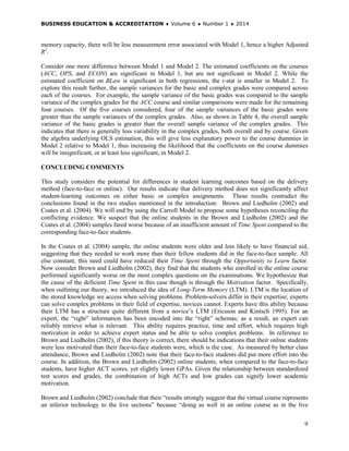 BUSINESS EDUCATION & ACCREDITATION ♦ Volume 6 ♦ Number 1 ♦ 2014
9
memory capacity, there will be less measurement error associated with Model 1, hence a higher Adjusted
R2
.
Consider one more difference between Model 1 and Model 2. The estimated coefficients on the courses
(ACC, OPS, and ECON) are significant in Model 1, but are not significant in Model 2. While the
estimated coefficient on BLaw is significant in both regressions, the t-stat is smaller in Model 2. To
explore this result further, the sample variances for the basic and complex grades were compared across
each of the courses. For example, the sample variance of the basic grades was compared to the sample
variance of the complex grades for the ACC course and similar comparisons were made for the remaining
four courses. Of the five courses considered, four of the sample variances of the basic grades were
greater than the sample variances of the complex grades. Also, as shown in Table 4, the overall sample
variance of the basic grades is greater than the overall sample variance of the complex grades. This
indicates that there is generally less variability in the complex grades, both overall and by course. Given
the algebra underlying OLS estimation, this will give less explanatory power to the course dummies in
Model 2 relative to Model 1, thus increasing the likelihood that the coefficients on the course dummies
will be insignificant, or at least less significant, in Model 2.
CONCLUDING COMMENTS
This study considers the potential for differences in student learning outcomes based on the delivery
method (face-to-face or online). Our results indicate that delivery method does not significantly affect
student-learning outcomes on either basic or complex assignments. These results contradict the
conclusions found in the two studies mentioned in the introduction: Brown and Liedholm (2002) and
Coates et al. (2004). We will end by using the Carroll Model to propose some hypotheses reconciling the
conflicting evidence. We suspect that the online students in the Brown and Liedholm (2002) and the
Coates et al. (2004) samples fared worse because of an insufficient amount of Time Spent compared to the
corresponding face-to-face students.
In the Coates et al. (2004) sample, the online students were older and less likely to have financial aid,
suggesting that they needed to work more than their fellow students did in the face-to-face sample. All
else constant, this need could have reduced their Time Spent through the Opportunity to Learn factor.
Now consider Brown and Liedholm (2002), they find that the students who enrolled in the online course
performed significantly worse on the most complex questions on the examinations. We hypothesize that
the cause of the deficient Time Spent in this case though is through the Motivation factor. Specifically,
when outlining our theory, we introduced the idea of Long-Term Memory (LTM). LTM is the location of
the stored knowledge we access when solving problems. Problem-solvers differ in their expertise; experts
can solve complex problems in their field of expertise, novices cannot. Experts have this ability because
their LTM has a structure quite different from a novice’s LTM (Ericsson and Kintsch 1995). For an
expert, the “right” information has been encoded into the “right” schemas; as a result, an expert can
reliably retrieve what is relevant. This ability requires practice, time and effort, which requires high
motivation in order to achieve expert status and be able to solve complex problems. In reference to
Brown and Liedholm (2002), if this theory is correct, there should be indications that their online students
were less motivated than their face-to-face students were, which is the case. As measured by better class
attendance, Brown and Liedholm (2002) note that their face-to-face students did put more effort into the
course. In addition, the Brown and Liedholm (2002) online students, when compared to the face-to-face
students, have higher ACT scores, yet slightly lower GPAs. Given the relationship between standardized
test scores and grades, the combination of high ACTs and low grades can signify lower academic
motivation.
Brown and Liedholm (2002) conclude that their “results strongly suggest that the virtual course represents
an inferior technology to the live sections” because “doing as well in an online course as in the live
 