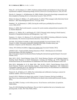 M. F. I. Wali et al | BEA Vol. 6 ♦ No. 1 ♦ 2014
108
Ocker, R. J., & Yaverbaum, G. J. (2001). Exploring student attitudes and satisfaction in face-to-face and
asynchronous computer conferencing settings.Journal of Interactive Learning Research, 12(4), 427-447.
Paavola, S., Lipponen, L., & Hakkarainen, K. (2004). Models of innovative knowledge communities and
three metaphors of learning. Review of educational research, 74(4), 557-576.
Palmer, D., Kiron, D., Phillips, A. N. and Kruschwitz, N. (2012) ‘What managers really think about Social
Business?’, MIT Sloan Management Review, 53 (4), pp. 50-60.
Prahalad, C. K., & Hammond, A. (2002). Serving the world's poor, profitably.Harvard business
review, 80(9), 48-59.
Robson, C. (2002). Real world research: a resource for social scientists and practitioner-researchers (Vol.
2). Oxford: Blackwell.
Shaheen, S. A., Mallery, M. A. and Kingsley, K.J. (2012) ‘Personal vehicle sharing in North America’,
Research in Transportation Business and Management, 3, pp. 71-81.
Summers, J. J., Gorin, J. S., Beretvas, S. N., & Svinicki, M. D. (2005). Evaluating collaborative learning
and community. The Journal of experimental education, 73(3), 165-188.
Ted Talks. 2012 [Online] Available at: http://www.ted.com/talks [Accessed: October, 2012].
Trentin, G. (2004). Networked collaborative learning in the study of modern history and
literature. Computers and the Humanities, 38(3), 299-315.
Udemy. 2012 [Online] Available at: http://www.udemy.com/ [Accessed: October, 2012].
UNESCO. 2012. “Youth and Skills: Putting Education to Work”, 10th Education for All Global
Monitoring Report, [On line] Available at:
http://www.unesco.org/new/en/education/themes/leading-the-international-agenda/efareport/ [Accessed:
October, 2012].
Wali, M.F.I. (2012) ‘Social Business Forum 2012: Social Business Practices and Evaluating Impacts’,
Teaching Social Business to Youth Entrepreneurs: Learning and findings, pp. 49-50. Organized by
Professional Society for Social Business In collaboration with Yunus center and Grameen Creative lab
Wali, M.F.I., Mohiuddin, K. G. B., Miah, M.K., Wali, M..M.I., (2012). ‘Social Business Forum 2012:
Social Business Practices and Evaluating Impacts’, Social Business Opportunity with Collaborative
Consumption Approach, pp 35-36. Organized by Professional Society for Social Business In collaboration
with Yunus center and Grameen Creative lab
Wentzel, K. R., & Watkins, D. E. (2002). Peer relationships and collaborative learning as contexts for
academic enablers. School Psychology Review.
Young G (2011) ‘Platforms for shared value creation’, Creative Commons, [On line] Available at:
http://zum.io/wp-content/uploads/2011/06/Platforms-for-shared-value-creation.pdf [Accessed: October,
2012].
Yunus, M. (2009). Creating a world without poverty: Social business and the future of capitalism.
PublicAffairs.
Yunus, M. (2010) Building Social Business: The new kind of capitalism that serves humanities most
pressing needs, 1st edn., New York: Public Affairs.
 