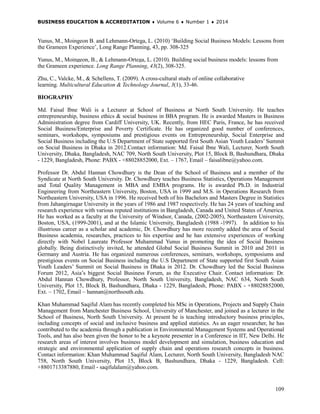 BUSINESS EDUCATION & ACCREDITATION ♦ Volume 6 ♦ Number 1 ♦ 2014
109
Yunus, M., Moingeon B. and Lehmann-Ortega, L. (2010) ‘Building Social Business Models: Lessons from
the Grameen Experience’, Long Range Planning, 43, pp. 308-325
Yunus, M., Moingeon, B., & Lehmann-Ortega, L. (2010). Building social business models: lessons from
the Grameen experience. Long Range Planning, 43(2), 308-325.
Zhu, C., Valcke, M., & Schellens, T. (2009). A cross-cultural study of online collaborative
learning. Multicultural Education & Technology Journal, 3(1), 33-46.
BIOGRAPHY
Md. Faisal Ibne Wali is a Lecturer at School of Business at North South University. He teaches
entrepreneurship, business ethics & social business in BBA program. He is awarded Masters in Business
Administration degree from Cardiff University, UK. Recently, from HEC Paris, France, he has received
Social Business/Enterprise and Poverty Certificate. He has organized good number of conferences,
seminars, workshops, symposiums and prestigious events on Entrepreneurship, Social Enterprise and
Social Business including the U.S Department of State supported first South Asian Youth Leaders’ Summit
on Social Business in Dhaka in 2012.Contact information: Md. Faisal Ibne Wali, Lecturer, North South
University, Dhaka, Bangladesh, NAC 709, North South University, Plot 15, Block B, Bashundhara, Dhaka
- 1229, Bangladesh, Phone: PABX - +88028852000, Ext. – 1767, Email – faisalibne@yahoo.com.
Professor Dr. Abdul Hannan Chowdhury is the Dean of the School of Business and a member of the
Syndicate at North South University. Dr. Chowdhury teaches Business Statistics, Operations Management
and Total Quality Management in MBA and EMBA programs. He is awarded Ph.D. in Industrial
Engineering from Northeastern University, Boston, USA in 1999 and M.S. in Operations Research from
Northeastern University, USA in 1996. He received both of his Bachelors and Masters Degree in Statistics
from Jahangirnagar University in the years of 1986 and 1987 respectively. He has 24 years of teaching and
research experience with various reputed institutions in Bangladesh, Canada and United States of America.
He has worked as a faculty at the University of Windsor, Canada, (2002-2005), Northeastern University,
Boston, USA, (1999-2001), and at the Islamic University, Bangladesh (1988 -1997). In addition to his
illustrious career as a scholar and academic, Dr. Chowdhury has more recently added the area of Social
Business academia, researches, practices to his expertise and he has extensive experiences of working
directly with Nobel Laureate Professor Muhammad Yunus in promoting the idea of Social Business
globally. Being distinctively invited, he attended Global Social Business Summit in 2010 and 2011 in
Germany and Austria. He has organized numerous conferences, seminars, workshops, symposiums and
prestigious events on Social Business including the U.S Department of State supported first South Asian
Youth Leaders’ Summit on Social Business in Dhaka in 2012. Dr. Chowdhury led the Social Business
Forum 2012, Asia’s biggest Social Business Forum, as the Executive Chair. Contact information: Dr.
Abdul Hannan Chowdhury, Professor, North South University, Bangladesh, NAC 634, North South
University, Plot 15, Block B, Bashundhara, Dhaka - 1229, Bangladesh, Phone: PABX - +88028852000,
Ext. – 1702, Email – hannan@northsouth.edu.
Khan Muhammad Saqiful Alam has recently completed his MSc in Operations, Projects and Supply Chain
Management from Manchester Business School, University of Manchester, and joined as a lecturer in the
School of Business, North South University. At present he is teaching introductory business principles,
including concepts of social and inclusive business and applied statistics. As an eager researcher, he has
contributed to the academia through a publication in Environmental Management Systems and Operational
Tools, and has also been given the honor to be a keynote presenter in a Conference in IIT, New Delhi. He
research areas of interest involves business model development and simulation, business education and
strategic and environmental application of supply chain and operations research concepts in business.
Contact information: Khan Muhammad Saqiful Alam, Lecturer, North South University, Bangladesh NAC
758, North South University, Plot 15, Block B, Bashundhara, Dhaka - 1229, Bangladesh. Cell:
+8801713387880, Email - saqifulalam@yahoo.com.
 