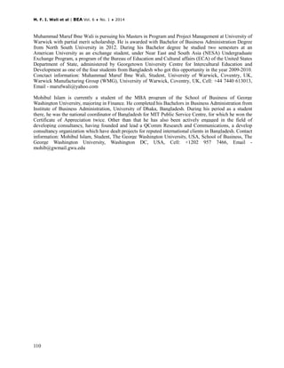 M. F. I. Wali et al | BEA Vol. 6 ♦ No. 1 ♦ 2014
110
Muhammad Maruf Ibne Wali is pursuing his Masters in Program and Project Management at University of
Warwick with partial merit scholarship. He is awarded with Bachelor of Business Administration Degree
from North South University in 2012. During his Bachelor degree he studied two semesters at an
American University as an exchange student, under Near East and South Asia (NESA) Undergraduate
Exchange Program, a program of the Bureau of Education and Cultural affairs (ECA) of the United States
Department of State, administered by Georgetown University Centre for Intercultural Education and
Development as one of the four students from Bangladesh who got this opportunity in the year 2009-2010.
Conctact information: Muhammad Maruf Ibne Wali, Student, University of Warwick, Coventry, UK,
Warwick Manufacturing Group (WMG), University of Warwick, Coventry, UK, Cell: +44 7440 613013,
Email - marufwali@yahoo.com
Mohibul Islam is currently a student of the MBA program of the School of Business of George
Washington University, majoring in Finance. He completed his Bachelors in Business Administration from
Institute of Business Administration, University of Dhaka, Bangladesh. During his period as a student
there, he was the national coordinator of Bangladesh for MIT Public Service Centre, for which he won the
Certificate of Appreciation twice. Other than that he has also been actively engaged in the field of
developing consultancy, having founded and lead a QComm Research and Communications, a develop
consultancy organization which have dealt projects for reputed international clients in Bangladesh. Contact
information: Mohibul Islam, Student, The George Washington University, USA, School of Business, The
George Washington University, Washington DC, USA, Cell: +1202 957 7466, Email -
mohib@gwmail.gwu.edu
 