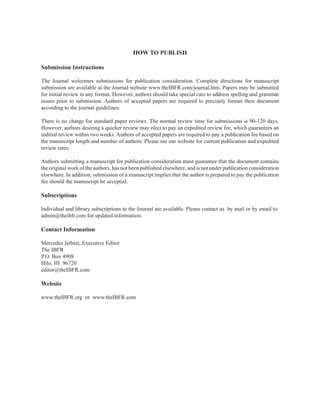 HOW TO PUBLISH
Submission Instructions
The Journal welcomes submissions for publication consideration. Complete directions for manuscript
submission are available at the Journal website www.theIBFR.com/journal.htm. Papers may be submitted
for initial review in any format. However, authors should take special care to address spelling and grammar
issues prior to submission. Authors of accepted papers are required to precisely format their document
according to the journal guidelines.
There is no charge for standard paper reviews. The normal review time for submissions is 90-120 days.
However, authors desiring a quicker review may elect to pay an expedited review fee, which guarantees an
inditial review within two weeks. Authors of accepted papers are required to pay a publication fee based on
the manuscript length and number of authors. Please see our website for current publication and expedited
review rates.
Authors submitting a manuscript for publication consideration must guarantee that the document contains
the original work of the authors, has not been published elsewhere, and is not under publication consideration
elsewhere. In addition, submission of a manuscript implies that the author is prepared to pay the publication
fee should the manuscript be accepted.
Subscriptions
Individual and library subscriptions to the Journal are available. Please contact us by mail or by email to:
admin@theibfr.com for updated information.
Contact Information
Mercedes Jalbert, Executive Editor
The IBFR
P.O. Box 4908
Hilo, HI 96720
editor@theIBFR.com
Website
www.theIBFR.org or www.theIBFR.com
 