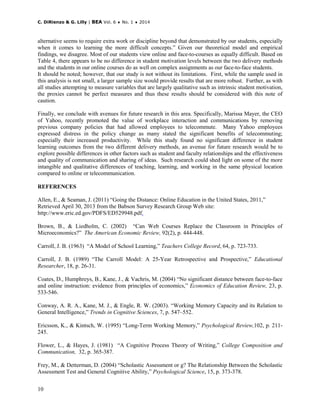 C. DiRienzo & G. Lilly | BEA Vol. 6 ♦ No. 1 ♦ 2014
10
alternative seems to require extra work or discipline beyond that demonstrated by our students, especially
when it comes to learning the more difficult concepts.” Given our theoretical model and empirical
findings, we disagree. Most of our students view online and face-to-courses as equally difficult. Based on
Table 4, there appears to be no difference in student motivation levels between the two delivery methods
and the students in our online courses do as well on complex assignments as our face-to-face students.
It should be noted; however, that our study is not without its limitations. First, while the sample used in
this analysis is not small, a larger sample size would provide results that are more robust. Further, as with
all studies attempting to measure variables that are largely qualitative such as intrinsic student motivation,
the proxies cannot be perfect measures and thus these results should be considered with this note of
caution.
Finally, we conclude with avenues for future research in this area. Specifically, Marissa Mayer, the CEO
of Yahoo, recently promoted the value of workplace interaction and communications by removing
previous company policies that had allowed employees to telecommute. Many Yahoo employees
expressed distress in the policy change as many stated the significant benefits of telecommuting;
especially their increased productivity. While this study found no significant difference in student
learning outcomes from the two different delivery methods, an avenue for future research would be to
explore possible differences in other factors such as student and faculty relationships and the effectiveness
and quality of communication and sharing of ideas. Such research could shed light on some of the more
intangible and qualitative differences of teaching, learning, and working in the same physical location
compared to online or telecommunication.
REFERENCES
Allen, E., & Seaman, J. (2011) “Going the Distance: Online Education in the United States, 2011,”
Retrieved April 30, 2013 from the Babson Survey Research Group Web site:
http://www.eric.ed.gov/PDFS/ED529948.pdf.
Brown, B., & Liedholm, C. (2002) “Can Web Courses Replace the Classroom in Principles of
Microeconomics?” The American Economic Review, 92(2), p. 444-448.
Carroll, J. B. (1963) “A Model of School Learning,” Teachers College Record, 64, p. 723-733.
Carroll, J. B. (1989) “The Carroll Model: A 25-Year Retrospective and Prospective,” Educational
Researcher, 18, p. 26-31.
Coates, D., Humphreys, B., Kane, J., & Vachris, M. (2004) “No significant distance between face-to-face
and online instruction: evidence from principles of economics,” Economics of Education Review, 23, p.
533-546.
Conway, A. R. A., Kane, M. J., & Engle, R. W. (2003). “Working Memory Capacity and its Relation to
General Intelligence,” Trends in Cognitive Sciences, 7, p. 547–552.
Ericsson, K., & Kintsch, W. (1995) “Long-Term Working Memory,” Psychological Review,102, p. 211-
245.
Flower, L., & Hayes, J. (1981) “A Cognitive Process Theory of Writing,” College Composition and
Communication, 32, p. 365-387.
Frey, M., & Detterman, D. (2004) “Scholastic Assessment or g? The Relationship Between the Scholastic
Assessment Test and General Cognitive Ability,” Psychological Science, 15, p. 373-378.
 