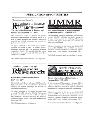 The International Journal of Business and
Finance Research ISSN 1931-0269
The International Journal of Business and Finance
Research (IJBFR) publishes high-quality articles in all
areas of finance, accounting and economics. Theoretical,
empirical and applied manuscripts are welcome for
publication consideration.
All papers submitted to the Journal are double-blind
reviewed. The IJBFR is listed in Cabell’s, Ulrich’s
Periodicals Directory and The American Economic
Association’s Econlit, e-JEL and JEL on CD. The Journal
is distributed in print, through EBSCOHost, ProQuest
ABI/Inform and SSRN
The IJBFR acceptance rate is between 5 and 10 percent.
R
The International Journal of
Business and Finance
ESEARCH INTERNATIONALJOURNALOFMANAGEMENTANDMARKETINGRESEARCH
IJMMR
Global Journal of
Business
Research
Global Journal of Business Research
ISSN 1931-0277
TheGlobalJournalofBusinessResearch(GJBR)publishes
high-quality articles in all areas of business. Theoretical,
empirical and applied manuscripts are welcome for
publication consideration.
All papers submitted to the Journal are double-blind
reviewed. The GJBR is listed in Cabell’s, The American
Economic Association’s Econlit, e-JEL and JEL on
CD, and Ulrich’s Periodicals Directory. The Journal is
distributed in print, through EBSCOHost, ProQuest ABI/
Inform and SSRN
The GJBR acceptance rate is 20 percent.
International Journal of Management and
Marketing Research ISSN 1933-3153
The International Journal of Management and Marketing
Research (IJMMR) publishes high-quality articles in
all areas of management and marketing. Theoretical,
empirical and applied manuscripts are welcome for
publication consideration.
All papers submitted to the Journal are double-blind
reviewed. The IJMMR is listed in Cabell’s and Ulrich’s
Periodicals Directory. The Journal is distributed in print,
through EBSCOHost, ProQuest ABI/Inform and SSRN
The IJMMR acceptance rate is between 5 and 10 percent.
Revista Internacional Administración y
Finanzas ISSN 1933-608X
Revista Internacional Administracion y Finanzas (RIAF),
a Spanish language Journal, publishes high-quality articles
in all areas of business. Theoretical, empirical and applied
manuscripts are welcome for publication consideration.
All papers submitted to the Journal are double-blind
reviewed. RIAF is listed in The American Economic
Association’s Econlit, e-JEL and JEL on CD, and Ulrich’s
Periodicals Directory. The Journal is distributed in print,
through EBSCOHost, ProQuest ABI/Inform and SSRN
The Journal acceptance rate is between 5 and 15 percent.
PUBLICATION OPPORTUNITIES
 