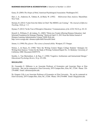 BUSINESS EDUCATION & ACCREDITATION ♦ Volume 6 ♦ Number 1 ♦ 2014
11
Geary, D. (2005) The Origin of Mind, American Psychological Association: Washington D.C.
Hair, J.. Jr., Anderson, R., Tatham, R., & Black, W. (1992) Multivariate Data Analysis, Macmillian:
New York.
Herman, R. (2012) “Letter from the Editor in Chief: The MOOCs are Coming,” The Journal of Effective
Teaching, 12(2), p. 1 -3.
Hyman, P. (2012) “In the Year of Disruptive Education,” Communications of the ACM, 55(12), p. 20 -22.
Howell, S., Williams, P., & Lindsay, N.. (2003) “Thirty-two Trends Affecting Distance Education: And
Informed Foundation for Strategic Planning,” Retrieved April 15, 2013 from the Online Journal of
Distance Learning Administration Volume VI(III) Web site:
http://www.westga.edu/~distance/ojdla/fall63/howell63.html.
Jensen, A. (1998) The g factor: The science of mental ability. Westport, CT: Praeger.
Nelson, J., & Hayes, R. (1988) “How the Writing Context Shapes College Students’ Strategies for
Writing from Sources,” Center for the Study of Writing Technical Report No. 16. Berkeley: University of
California. ERIC Document ED297374.
Sweller, J., Van Merrienboer, J, & Paas, F. (1998) “Cognitive Architecture and Instructional Design,”
Educational Psychology Review, 10, p. 251-296.
BIOGRAPHY
Dr. Cassandra E. DiRienzo is an Associate Professor of Economics and Associate Dean at Elon
University. She can be contacted at: Elon University, 2075 Campus Box, Elon, NC, 27244. Phone: 336-
278-6000. Email: cdirienzo@elon.edu.
Dr. Gregory Lilly is an Associate Professor of Economics at Elon University. He can be contacted at:
Elon University, 2075 Campus Box, Elon, NC, 27244. Phone: 336-278-6000. Email: lillyg@elon.edu.
 