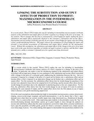 BUSINESS EDUCATION & ACCREDITATION ♦ Volume 6 ♦ Number 1 ♦ 2014
13
LINKING THE SUBSTITUTION AND OUTPUT
EFFECTS OF PRODUCTION TO PROFIT-
MAXIMIZATION IN THE INTERMEDIATE
MICROECONOMICS COURSE
Jeffrey Wolcowitz, Case Western Reserve University
ABSTRACT
In a recent article, Thaver (2013) makes the case for including in intermediate microeconomics textbooks
analysis of the substitution and output effects of a firm’s response to a change in the price of an input. In
her analysis, Thaver assumes that the firm is constrained by a fixed budget for inputs, making the firm’s
substitution and output effects analytically identical to the consumer’s substitution and income effects.
Intermediate microeconomics textbooks typically do not assume a fixed budget for inputs when describing
a firm’s profit-maximizing behavior. This paper removes the assumption of a fixed budget for inputs and
provides a non-calculus presentation of substitution and output effects suitable for the intermediate
course. Without this assumption, the substitution and output effects of the change in the price of an input
must work in the same direction regardless of whether an input is normal or inferior, and the firm’s input
demand curve, unlike a consumer’s demand curve for a good, must slope downward.
JEL: A22, D11, D24
KEYWORDS: Substitution Effect, Output Effect, Isoquants, Consumer Theory, Production Theory,
Input Demand
INTRODUCTION
n a recent article in this journal, Thaver (2013) makes the case for including in intermediate
microeconomics textbooks and courses analysis of a firm’s response to a change in the price of an
input. In particular, she makes a case for introducing students to the substitution and output effects
associated with an input price change in a way analogous to the substitution and income effects associated
with a change in the price of a consumer good, emphasizing the similarities between the two. Just as a
consumer’s response to a change in the price of a good can be broken into a substitution effect and an
income effect, a firm’s response to an input price change can be broken into a substitution effect and an
output effect. For the consumer, the substitution effect shows how he would change his purchases if his
income were adjusted to leave him at his original level of well-being, and the income effect shows how he
would change his purchases due to the adjustment in purchasing power at the new output prices. For the
firm, the substitution effect shows how the firm would change its use of inputs if it were to continue
producing the same amount of output, and the output effect shows how the firm adjusts its use of inputs
when it chooses a new profit-maximizing output level.
Given the usual assumptions about production made in intermediate microeconomics courses (downward-
sloping, convex-to-the-origin isoquants and profit-maximization), it can be shown that a firm’s input
demand curve when there are several variable inputs must slope downward (e.g., Henderson & Quandt,
1980). This is a noteworthy result. After impressing upon students in the principles course the “law” of
downward-sloping demand, intermediate courses go to great lengths to show through the analysis on
income and substitution effects that the usual assumptions economists make about consumer preferences
leave open the possibility of Giffen goods, goods for which a consumer’s demand curve slopes upward
over some range of prices. Yet, while making what appear to intermediate microeconomics students to be
I
 