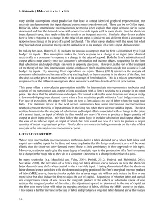 J. Wolcowitz | BEA ♦ Vol. 6 ♦ No. 1 ♦ 2014
14
very similar assumptions about production that lead to almost identical graphical representation, the
analysis can demonstrate that input demand curves must slope downward. There can be no Giffen input.
However, while intermediate microeconomics textbooks often explain that input demand curves slope
downward and that the demand curve with several variable inputs will be more elastic than the short-run
input demand curve, they rarely relate this result to an isoquant analysis. Similarly, they do not explain
how a firm’s response to a change in the price of an input is similar to and different from a consumer’s
response to a change in the price of a good purchased. This often leaves students with the sense that what
they learned about consumer theory can be carried over to the analysis of a firm’s input demand curve.
In making her case, Thaver (2013) includes the unusual assumption that the firm is constrained by a fixed
budget for inputs. This assumption makes the firm’s response to a change in an input price identical
analytically to a consumer’s response to a change in the price of a good. Both the firm’s substitution and
output effects map directly onto the consumer’s substitution and income effects, suggesting for the firm
that substitution and output effects can work in opposite directions. However, in the rest of the treatment
of the theory of the firm, intermediate courses emphasize profit-maximization and do not assume a fixed
budget for inputs. By assuming fixed expenditure on inputs, Thaver (2013) reinforces the analysis of
consumer substitution and income effects by circling back to these concepts in the theory of the firm, but
she does so at the price of inconsistency in the coverage of firm behavior. This is a missed opportunity to
emphasize how the different assumptions about consumers and firms lead to different conclusions.
This paper offers a non-calculus presentation suitable for intermediate microeconomics textbooks and
courses of the substitution and output effects associated with a firm’s response to a change in an input
price. We show that the substitution and output effects must work in the same direction and always imply
a downward-sloping input demand curve when a firm maximizes profit without a fixed budget constraint.
For ease of exposition, this paper will focus on how a firm adjusts its use of labor when the wage rate
falls. The literature review in the next section summarizes how some intermediate microeconomics
textbooks present the topic of input demand in the long run, when there are two variable inputs. The next
section demonstrates the analysis of substitution and output effects associated with a change in the price
of a normal input, an input of which the firm would use more if it were to produce a larger quantity of
output at given input prices. We then follow the same logic to explain substitution and output effects in
the case of an inferior input, an input of which the firm would use less if it were to produce a larger
quantity of output at given input prices. Finally, there are some concluding comments on the value of this
analysis in the intermediate microeconomics course.
LITERATURE REVIEW
While most intermediate microeconomics textbooks derive a labor demand curve when both labor and
capital are variable inputs for the firm, and some emphasize that this long-run demand curve will be more
elastic than the short-run labor demand curve, there is little consistency in their approach to this topic.
Moreover, textbooks rarely give the same degree of analytic rigor to the presentation of a firm’s response
to a change in the wage rate as they do to a consumer’s response to a change in the price of a good.
In many textbooks (e.g. Mansfield and Yohe, 2004; Perloff, 2012; Pindyck and Rubinfeld, 2005;
Salvatore, 2003), the derivation of a firm’s long-run labor demand curve focuses on how the short-run
labor demand curve shifts when capital is also a variable input. Having demonstrated that the short-run
labor demand curve coincides with the downward-sloping portion of the firm’s marginal revenue product
of labor (MRPL) curve, these textbooks explain that a lower wage rate will not only induce the firm to use
more labor but also induce the firm to adjust its use of capital. Regardless of whether labor and capital
are complements (more of one raises the marginal product of the other) or substitutes (more of one
reduces the marginal product of the other), the adjustment upward or downward in the use of capital as
the firm uses more labor will raise the marginal product of labor, shifting the MRPL curve to the right.
This induce a further increase in the use of labor and produces a long-run labor demand curve that slopes
 
