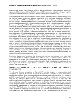 BUSINESS EDUCATION & ACCREDITATION ♦ Volume 6 ♦ Number 1 ♦ 2014
15
downward and is more elastic than the short-run labor demand curve. This approach is analytically
rigorous, but fails to tie the analysis of a firm’s long-run labor demand curve back to its isoquant map in a
way similar to the derivation of a consumer’s demand curve from his indifference map.
Some textbooks do derive the long-run labor demand curve or explain how the use of labor changes when
the wage rate changes starting from isoquants, but coverage varies widely and is not always complete or
correct. Bernheim and Whinston (2008) cover only how a reduction in the wage rate leads to a change in
the least-cost input combination for producing a given amount of output, essentially limiting their analysis
to the firm’s substitution effect, without going the next step to derive a labor demand curve. Similarly,
Besanko and Braeutigam (2011) define normal and inferior inputs, but then show only the firm’s
substitution effect and present a labor demand curve that holds output fixed. They go on to explain that
the labor demand curve will shift to the right or left when output increases, depending on whether labor is
a normal or inferior input. By focusing only on the substitution effect, they derive a labor demand curve
that is analogous to the consumer’s compensated demand curve rather than an ordinary demand curve.
Katz and Rosen (1998) explain the concepts of substitution and output effects for a firm, but incorrectly
state that the output effect can work in either direction by failing to note the relation between an input
being normal or inferior and whether a firm will increase or decrease output when the wage rate falls.
Katz and Rosen go on to say that the net effect of the substitution and output effects must lead to a
downward-sloping labor demand curve, so they provide the correct bottom-line result. Nicholson and
Snyder (2007) provide a correct analysis of substitution and output effects, describing “the most common
case” (p. 460) of a normal input in the body of the text. Despite relegating reference to the inferior input
case to a footnote, they state in the text that they “have shown that the firm’s demand curve for an input
will be unambiguously downward sloping” (p. 461). On the other hand, Nicholson (2005), a calculus-
based textbook, presents substitution and output effects and then provides a calculus derivation to
demonstrate that the substitution and output effects must work in the same direction regardless of whether
an input is normal or inferior. However, even in this textbook the verbal summary statement about the
output effect implicitly assumes a normal input.
In another calculus-based treatment, after demonstrating that an input demand curve must slope
downward, Henderson and Quandt (1980) state, “There is only a substitution effect. There is no
counterpart for the income effect of the consumer in the theory of the profit-maximizing producer” (p.
81). However, the consumer’s substitution effect holds utility fixed, while Henderson and Quandt do not
hold output fixed. The firm’s output effect is a counterpart for the income effect of the consumer, but it
does not work in the same way.
SUBSTITUTION AND OUTPUT EFFECTS OF A CHANGE IN THE PRICE OF LABOR AS A
NORMAL INPUT
We will make the same assumptions as Thaver (2013) with the exception of not constraining total
expenditure on inputs to be constant in order to be truer to the assumption of profit-maximization
characteristic of the rest of the intermediate microeconomics discussion of firm behavior. We consider a
perfectly competitive profit-maximizing firm that uses two variable inputs, labor (L) available at a market
wage rate (PL) and capital (K) available at a market rental price (PK), to produce its output (Q). The
analysis generalizes to more than two inputs and holds for either a price-taking firm or a firm that faces a
downward-sloping marginal revenue curve, indeed for any firm that faces a marginal revenue curve that
cuts its marginal cost curve from above at its profit-maximizing output level. An isoquant map for which
isoquants slope downward and are convex to the origin, displaying diminishing marginal rate of technical
substitution (MRTSLK) as the firm substitutes more labor for capital to produce the same amount of
output, describes the technology available to the firm. We will analyze the firm’s response to a reduction
in the market wage rate, holding all other parameters of the firm’s profit-maximizing decision fixed.
 