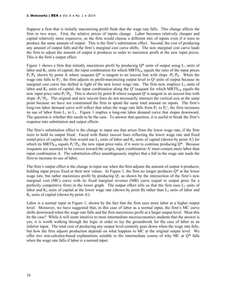 J. Wolcowitz | BEA ♦ Vol. 6 ♦ No. 1 ♦ 2014
16
Suppose a firm that is initially maximizing profit finds that the wage rate falls. This change affects the
firm in two ways. First, the relative prices of inputs change. Labor becomes relatively cheaper and
capital relatively more expensive, so the firm would choose a different mix of inputs even if it were to
produce the same amount of output. This is the firm’s substitution effect. Second, the cost of producing
any amount of output falls and the firm’s marginal cost curve shifts. The new marginal cost curve leads
the firm to adjust the amount of output it produces in order to maximize profit at the new input prices.
This is the firm’s output effect.
Figure 1 shows a firm that initially maximizes profit by producing Q* units of output using L1 units of
labor and K1 units of capital, the input combination for which MRTSLK equals the ratio of the input prices
PL/PK shown by point A where isoquant Q* is tangent to an isocost line with slope -PL/PK. When the
wage rate falls to PL', the firm adjusts its profit-maximizing output level to Q' units of output because its
marginal cost curve has shifted in light of the new lower wage rate. The firm now employs L3 units of
labor and K3 units of capital, the input combination along the Q' isoquant for which MRTSLK equals the
new input price ratio PL'/PK. This is shown by point B where isoquant Q' is tangent to an isocost line with
slope -PL'/PK. The original and new isocost lines do not necessarily intersect the vertical axis at the same
point because we have not constrained the firm to spend the same total amount on inputs. The firm’s
long-run labor demand curve will reflect that when the wage rate falls from PL to PL', the firm increases
its use of labor from L1 to L3. Figure 1 implies a long-run labor demand curve that slopes downward.
The question is whether this needs to be the case. To answer that question, it is useful to break the firm’s
response into substitution and output effects.
The firm’s substitution effect is the change in input use that arises from the lower wage rate, if the firm
were to hold its output fixed. Faced with flatter isocost lines reflecting the lower wage rate and fixed
rental price of capital, the firm would use L2 units of labor and K2 units of capital (shown by point A') for
which its MRTSLK equals PL'/PK, the new input price ratio, if it were to continue producing Q*. Because
isoquants are assumed to be convex toward the origin, input combination A' must contain more labor than
input combination A. The substitution effect unambiguously implies that a fall in the wage rate leads the
firm to increase its use of labor.
The firm’s output effect is the change in input use when the firm adjusts the amount of output it produces,
holding input prices fixed at their new values. In Figure 1, the firm no longer produces Q* at the lower
wage rate, but rather maximizes profit by producing Q', as shown by the intersection of the firm’s new
marginal cost (MC) curve with its fixed marginal revenue (MR) curve (equal to output price for a
perfectly competitive firm) in the lower graph. The output effect tells us that the firm uses L3 units of
labor and K3 units of capital at the lower wage rate (shown by point B) rather than L2 units of labor and
K2 units of capital (shown by point A').
Labor is a normal input in Figure 1, shown by the fact that the firm uses more labor at a higher output
level. Moreover, we have suggested that, in this case of labor as a normal input, the firm’s MC curve
shifts downward when the wage rate falls and the firm maximizes profit at a larger output level. Must this
be the case? While it will seem intuitive to most intermediate microeconomics students that the answer is
yes, it is worth walking through the logic in order to lay the groundwork for the case of labor as an
inferior input. The total cost of producing any output level certainly goes down when the wage rate falls,
but how the firm adjusts production depends on what happens to MC at the original output level. We
offer two non-calculus-based explanations suitable to the intermediate course of why MC at Q* falls
when the wage rate falls if labor is a normal input.
 