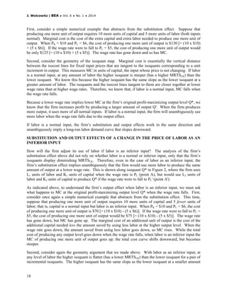 J. Wolcowitz | BEA ♦ Vol. 6 ♦ No. 1 ♦ 2014
18
First, consider a simple numerical example that abstracts from the substitution effect. Suppose that
producing one more unit of output requires 10 more units of capital and 5 more units of labor (both inputs
normal). Marginal cost is the cost of the extra capital and extra labor needed to produce one more unit of
output. When PK = $10 and PL = $6, the cost of producing one more unit of output is $130 [= (10 x $10)
+ (5 x $6)]. If the wage rate were to fall to PL = $5, the cost of producing one more unit of output would
be only $125 [= (10 x $10) + (5 x $5)]. The wage rate has gone down and so has MC.
Second, consider the geometry of the isoquant map. Marginal cost is essentially the vertical distance
between the isocost lines for fixed input prices that are tangent to the isoquants corresponding to a unit
increment in output. This measures MC in units of capital, the input whose price is not changing. If labor
is a normal input, at any amount of labor the higher isoquant is steeper (has a higher MRTSLK) than the
lower isoquant. We know this because the higher isoquant has the same slope as the lower isoquant at a
greater amount of labor. The isoquants and the isocost lines tangent to them are closer together at lower
wage rates than at higher wage rates. Therefore, we know that, if labor is a normal input, MC falls when
the wage rate falls.
Because a lower wage rate implies lower MC at the firm’s original profit-maximizing output level Q*, we
know that the firm increases profit by producing a larger amount of output Q'. When the firm produces
more output, it uses more of all normal inputs. If labor is a normal input, the firm will unambiguously use
more labor when the wage rate falls due to the output effect.
If labor is a normal input, the firm’s substitution and output effects work in the same direction and
unambiguously imply a long-run labor demand curve that slopes downward.
SUBSTITUTION AND OUTPUT EFFECTS OF A CHANGE IN THE PRICE OF LABOR AS AN
INFERIOR INPUT
How will the firm adjust its use of labor if labor is an inferior input? The analysis of the firm’s
substitution effect above did not rely on whether labor is a normal or inferior input, only that the firm’s
isoquants display diminishing MRTSLK. Therefore, even in the case of labor as an inferior input, the
firm’s substitution effect implies unambiguously that the firm would use more labor to produce the same
amount of output at a lower wage rate. This is shown along isoquant Q* in Figure 2, where the firm uses
L1 units of labor and K1 units of capital when the wage rate is PL (point A), but would use L2 units of
labor and K2 units of capital to produce Q* if the wage rate were to fall to PL' (point A').
As indicated above, to understand the firm’s output effect when labor is an inferior input, we must ask
what happens to MC at the original profit-maximizing output level Q* when the wage rate falls. First,
consider once again a simple numerical example that abstracts from the substitution effect. This time,
suppose that producing one more unit of output requires 10 more units of capital and 5 fewer units of
labor; that is, capital is a normal input but labor is an inferior input. When PK = $10 and PL = $6, the cost
of producing one more unit of output is $70 [= (10 x $10) - (5 x $6)]. If the wage rate were to fall to PL =
$5, the cost of producing one more unit of output would be $75 [= (10 x $10) - (5 x $5)]. The wage rate
has gone down, but MC has gone up. The marginal cost of an additional unit of output is the cost of the
additional capital needed less the amount saved by using less labor at the higher output level. When the
wage rate goes down, the amount saved from using less labor goes down, so MC rises. While the total
cost of producing any output level goes down when the wage rate falls, when labor is an inferior input the
MC of producing one more unit of output goes up; the total cost curve shifts downward, but becomes
steeper.
Second, consider again the geometry argument that we made above. With labor as an inferior input, at
any level of labor the higher isoquant is flatter (has a lower MRTSLK) than the lower isoquant for a pair of
incremental isoquants. The higher isoquant has the same slope as the lower isoquant at a smaller amount
 