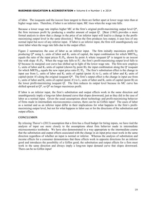 BUSINESS EDUCATION & ACCREDITATION ♦ Volume 6 ♦ Number 1 ♦ 2014
19
of labor. The isoquants and the isocost lines tangent to them are farther apart at lower wage rates than at
higher wage rates. Therefore, if labor is an inferior input, MC rises when the wage rate falls.
Because a lower wage rate implies higher MC at the firm’s original profit-maximizing output level Q*,
the firm increases profit by producing a smaller amount of output Q'. [Bear (1965) provides a more
formal analysis to show that a change in the price of an inferior input will lead to a change in the profit-
maximizing output level in the same direction.] When the firm produces less output, it uses less of any
normal input but more of any inferior input. If labor is an inferior input, the firm will unambiguously use
more labor when the wage rate falls due to the output effect.
Figure 2 summarizes the case of labor as an inferior input. The firm initially maximizes profit by
producing Q* using L1 units of labor and K1 units of capital, the input combination for which MRTSLK
equals the ratio of the input prices PL/PK, shown by point A where isoquant Q* is tangent to an isocost
line with slope -PL/PK. When the wage rate falls to PL', the firm’s profit-maximizing output level falls to
Q' because its marginal cost curve has shifted up in light of the lower wage rate. The firm now employs
L3 units of labor and K3 units of capital (shown by point B), the input combination along the Q' isoquant
for which MRTSLK equals the new input price ratio PL'/PK. The firm’s substitution effect is the change in
input use from L1 units of labor and K1 units of capital (point A) to L2 units of labor and K2 units of
capital (point A') along the original isoquant Q*. The firm’s output effect is the change in input use from
L2 units of labor and K2 units of capital (point A') to L3 units of labor and K3 units of capital (point B) on
the lower profit-maximizing isoquant Q'. The firm reduces its output level because its MC curve has
shifted upward at Q*, so Q* no longer maximizes profit.
If labor is an inferior input, the firm’s substitution and output effects work in the same direction and
unambiguously imply a long-run labor demand curve that slopes downward, just as they did in the case of
labor as a normal input. Given the usual assumptions about technology and profit-maximizing behavior
of firms made in intermediate microeconomics courses, there can be no Giffen input! The cases of labor
as a normal and as an inferior input differ in their implications for what happens to the firm’s profit-
maximizing output level, but not for what happens to labor use or for the directions of the substitution and
output effects.
CONCLUSION
By relaxing Thaver’s (2013) assumption that a firm has a fixed budget for hiring inputs, we have tied the
analysis of input use more closely to the assumptions about firm behavior made in intermediate
microeconomics textbooks. We have also demonstrated in a way appropriate to the intermediate course
that the substitution and output effects associated with the change in an input price must work in the same
direction regardless of whether an input is normal or inferior. Whereas the analysis of substitution and
income effects for a consumer demonstrates that these effects work in opposite directions for an inferior
good and introduces the possibility of a Giffen good, the substitution and output effects for a firm must
work in the same direction and always imply a long-run input demand curve that slopes downward.
There can be no Giffen input!
 