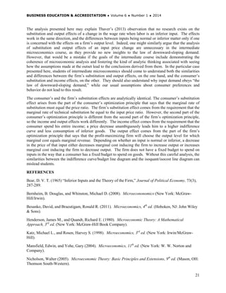 BUSINESS EDUCATION & ACCREDITATION ♦ Volume 6 ♦ Number 1 ♦ 2014
21
The analysis presented here may explain Thaver’s (2013) observation that no research exists on the
substitution and output effects of a change in the wage rate when labor is an inferior input. The effects
work in the same direction, and the differences between inputs being normal or inferior matter only if one
is concerned with the effects on a firm’s output level. Indeed, one might similarly argue that the analysis
of substitution and output effects of an input price change are unnecessary in the intermediate
microeconomics course, as they provide no new insights to the law of downward-sloping demand.
However, that would be a mistake if the goals of the intermediate course include demonstrating the
coherence of microeconomic analysis and fostering the kind of analytic thinking associated with seeing
how the assumptions made at the outset lead to the conclusions derived from them. In the particular case
presented here, students of intermediate microeconomics should come to understand both the similarities
and differences between the firm’s substitution and output effects, on the one hand, and the consumer’s
substitution and income effects, on the other. They should also understand why input demand obeys “the
law of downward-sloping demand,” while our usual assumptions about consumer preferences and
behavior do not lead to this result.
The consumer’s and the firm’s substitution effects are analytically identical. The consumer’s substitution
effect arises from the part of the consumer’s optimization principle that says that the marginal rate of
substitution must equal the price ratio. The firm’s substitution effect comes from the requirement that the
marginal rate of technical substitution be equal to the input price ratio. However, the second part of the
consumer’s optimization principle is different from the second part of the firm’s optimization principle,
so the income and output effects work differently. The income effect comes from the requirement that the
consumer spend his entire income; a price decrease unambiguously leads him to a higher indifference
curve and less consumption of inferior goods. The output effect comes from the part of the firm’s
optimization principle that says that the profit-maximizing firm will choose the output level for which
marginal cost equals marginal revenue. Depending on whether an input is normal or inferior, a decrease
in the price of that input either decreases marginal cost inducing the firm to increase output or increases
marginal cost inducing the firm to decrease output. The firm does not have a fixed budget to spend on
inputs in the way that a consumer has a fixed budget to spend on goods. Without this careful analysis, the
similarities between the indifference curve/budget line diagram and the isoquant/isocost line diagram can
mislead students.
REFERENCES
Bear, D. V. T. (1965) “Inferior Inputs and the Theory of the Firm,” Journal of Political Economy, 73(3),
287-289.
Bernheim, B. Douglas, and Whinston, Michael D. (2008). Microecononomics (New York: McGraw-
Hill/Irwin).
Besanko, David, and Braeutigam, Ronald R. (2011). Microeconomics, 4th
ed. (Hoboken, NJ: John Wiley
& Sons).
Henderson, James M., and Quandt, Richard E. (1980). Microeconomic Theory: A Mathematical
Approach, 3rd
ed. (New York: McGraw-Hill Book Company).
Katz, Michael L., and Rosen, Harvey S. (1998). Microeconomics, 3rd
ed. (New York: Irwin/McGraw-
Hill).
Mansfield, Edwin, and Yohe, Gary (2004). Microeconomics, 11th
ed. (New York: W. W. Norton and
Company).
Nicholson, Walter (2005). Microeconomic Theory: Basic Principles and Extensions, 9th
ed. (Mason, OH:
Thomson South-Western).
 