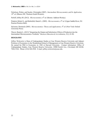 J. Wolcowitz | BEA ♦ Vol. 6 ♦ No. 1 ♦ 2014
22
Nicholson, Walter, and Snyder, Christopher (2007). Intermediate Microeconomics and Its Application,
10th
ed. (Mason, OH: Thomson South-Western).
Perloff, Jeffrey M. (2012). Microeconomics, 6th
ed. (Boston: Addison-Wesley).
Pindyck, Robert S., and Rubinfeld, Daniel L. (2005). Microeconomics, 6th
ed. (Upper Saddle River, NJ:
Pearson Prentice-Hall).
Salvatore, Dominick (2003). Microeconomics: Theory and Applications, 4th
ed. (New York: Oxford
University Press).
Thaver, Ranjini L. (2013) “Integrating the Output and Substitution Effects of Production into the
Intermediate Microeconomics Textbook,” Business Education & Accreditation, 5(1), 81-90.
BIOGRAPHY
Jeffrey Wolcowitz is Dean of Undergraduate Studies at Case Western Reserve University and Adjunct
Professor of Economics in the Weatherhead School of Management at Case Western Reserve University.
He earned his PhD in Economics in 1982 at Harvard University. Contact information: Office of
Undergraduate Studies, Case Western Reserve University, 10900 Euclid Ave., Cleveland, OH 44106-
7028, USA. Phone: (216) 368-2928. E-mail: jeffrey.wolcowitz@case.edu.
 