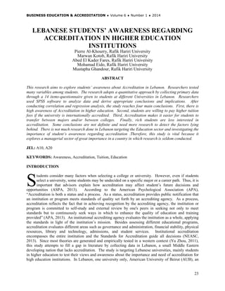 BUSINESS EDUCATION & ACCREDITATION ♦ Volume 6 ♦ Number 1 ♦ 2014
23
LEBANESE STUDENTS’ AWARENESS REGARDING
ACCREDITATION IN HIGHER EDUCATION
INSTITUTIONS
Pierre Al-Khourry, Rafik Hariri University
Marwan Kotob, Rafik Hariri University
Abed El Kader Fares, Rafik Hariri University
Mohamad Eido, Rafik Hariri University
Mustapha Ghandour, Rafik Hariri University
ABSTRACT
This research aims to explore students’ awareness about Accreditation in Lebanon. Researchers tested
many variables among students. The research adopts a quantitative approach by collecting primary data
through a 14 items-questionnaire given to students at different Universities in Lebanon. Researchers
used SPSS software to analyze data and derive appropriate conclusions and implications. After
conducting correlation and regression analysis, the study reaches four main conclusions. First, there is
high awareness of Accreditation in higher education. Second, students are willing to pay higher tuition
fees if the university is internationally accredited. Third, Accreditation makes it easier for students to
transfer between majors and/or between colleges. Finally, rich students are less interested in
accreditation. Some conclusions are not definite and need more research to detect the factors lying
behind. There is not much research done in Lebanon targeting the Education sector and investigating the
importance of student’s awareness regarding accreditation .Therefore, this study is vital because it
explores a managerial sector of great importance in a country in which research is seldom conducted.
JEL: A10, A20
KEYWORDS: Awareness, Accreditation, Tuition, Education
INTRODUCTION
tudents consider many factors when selecting a college or university. However, even if students
select a university, some students may be undecided on a specific major or a career path. Thus, it is
important that advisors explain how accreditation may affect student’s future decisions and
opportunities (ASPA, 2013). According to the American Psychological Association (APA),
“Accreditation is both a status and a process. As a status, accreditation provides public notification that
an institution or program meets standards of quality set forth by an accrediting agency. As a process,
accreditation reflects the fact that in achieving recognition by the accrediting agency, the institution or
program is committed to self-study and external review by one's peers in seeking not only to meet
standards but to continuously seek ways in which to enhance the quality of education and training
provided” (APA, 2013). An institutional accrediting agency evaluates the institution as a whole, applying
the standards in light of the institution’s mission. Besides assessing different educational programs,
accreditation evaluates different areas such as governance and administration, financial stability, physical
resources, library and technology, admissions, and student services. Institutional accreditation
encompasses the entire institution and the Standards for Accreditation guide all decisions (NEASC,
2013). Since most theories are generated and empirically tested in a western context (Yu Zhou, 2011),
this study attempts to fill a gap in literature by collecting data in Lebanon, a small Middle Eastern
developing nation that lacks accreditation. The study is targeting Lebanese universities, mainly students
in higher education to test their views and awareness about the importance and need of accreditation for
high education institutions. In Lebanon, one university only, American University of Beirut (AUB), an
S
 