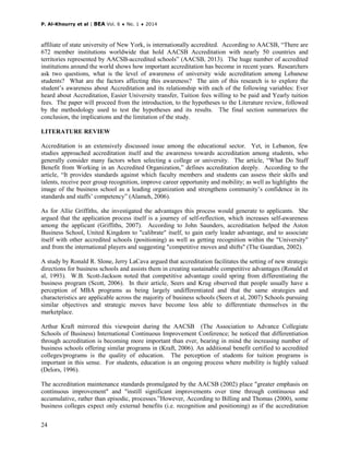 P. Al-Khourry et al | BEA Vol. 6 ♦ No. 1 ♦ 2014
24
affiliate of state university of New York, is internationally accredited. According to AACSB, “There are
672 member institutions worldwide that hold AACSB Accreditation with nearly 50 countries and
territories represented by AACSB-accredited schools” (AACSB, 2013). The huge number of accredited
institutions around the world shows how important accreditation has become in recent years. Researchers
ask two questions, what is the level of awareness of university wide accreditation among Lebanese
students? What are the factors affecting this awareness? The aim of this research is to explore the
student’s awareness about Accreditation and its relationship with each of the following variables: Ever
heard about Accreditation, Easier University transfer, Tuition fees willing to be paid and Yearly tuition
fees. The paper will proceed from the introduction, to the hypotheses to the Literature review, followed
by the methodology used to test the hypotheses and its results. The final section summarizes the
conclusion, the implications and the limitation of the study.
LITERATURE REVIEW
Accreditation is an extensively discussed issue among the educational sector. Yet, in Lebanon, few
studies approached accreditation itself and the awareness towards accreditation among students, who
generally consider many factors when selecting a college or university. The article, “What Do Staff
Benefit from Working in an Accredited Organization,” defines accreditation deeply. According to the
article, “It provides standards against which faculty members and students can assess their skills and
talents, receive peer group recognition, improve career opportunity and mobility; as well as highlights the
image of the business school as a leading organization and strengthens community’s confidence in its
standards and staffs’ competency” (Alameh, 2006).
As for Allie Griffiths, she investigated the advantages this process would generate to applicants. She
argued that the application process itself is a journey of self-reflection, which increases self-awareness
among the applicant (Griffiths, 2007). According to John Saunders, accreditation helped the Aston
Business School, United Kingdom to "calibrate" itself, to gain early leader advantage, and to associate
itself with other accredited schools (positioning) as well as getting recognition within the "University"
and from the international players and suggesting "competitive moves and shifts" (The Guardian, 2002).
A study by Ronald R. Slone, Jerry LaCava argued that accreditation facilitates the setting of new strategic
directions for business schools and assists them in creating sustainable competitive advantages (Ronald et
al, 1993). W.B. Scott-Jackson noted that competitive advantage could spring from differentiating the
business program (Scott, 2006). In their article, Seers and Krug observed that people usually have a
perception of MBA programs as being largely undifferentiated and that the same strategies and
characteristics are applicable across the majority of business schools (Seers et al, 2007) Schools pursuing
similar objectives and strategic moves have become less able to differentiate themselves in the
marketplace.
Arthur Kraft mirrored this viewpoint during the AACSB (The Association to Advance Collegiate
Schools of Business) International Continuous Improvement Conference; he noticed that differentiation
through accreditation is becoming more important than ever, bearing in mind the increasing number of
business schools offering similar programs in (Kraft, 2006). An additional benefit certified to accredited
colleges/programs is the quality of education. The perception of students for tuition programs is
important in this sense. For students, education is an ongoing process where mobility is highly valued
(Delors, 1996).
The accreditation maintenance standards promulgated by the AACSB (2002) place "greater emphasis on
continuous improvement" and "instill significant improvements over time through continuous and
accumulative, rather than episodic, processes.”However, According to Billing and Thomas (2000), some
business colleges expect only external benefits (i.e. recognition and positioning) as if the accreditation
 