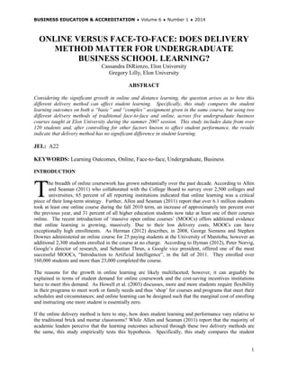 BUSINESS EDUCATION & ACCREDITATION ♦ Volume 6 ♦ Number 1 ♦ 2014
1
ONLINE VERSUS FACE-TO-FACE: DOES DELIVERY
METHOD MATTER FOR UNDERGRADUATE
BUSINESS SCHOOL LEARNING?
Cassandra DiRienzo, Elon University
Gregory Lilly, Elon University
ABSTRACT
Considering the significant growth in online and distance learning, the question arises as to how this
different delivery method can affect student learning. Specifically, this study compares the student
learning outcomes on both a “basic” and “complex” assignment given in the same course, but using two
different delivery methods of traditional face-to-face and online, across five undergraduate business
courses taught at Elon University during the summer 2007 session. This study includes data from over
120 students and, after controlling for other factors known to affect student performance, the results
indicate that delivery method has no significant difference in student learning.
JEL: A22
KEYWORDS: Learning Outcomes, Online, Face-to-face, Undergraduate, Business
INTRODUCTION
he breadth of online coursework has grown substantially over the past decade. According to Allen
and Seaman (2011) who collaborated with the College Board to survey over 2,500 colleges and
universities, 65 percent of all reporting institutions indicated that online learning was a critical
piece of their long-term strategy. Further, Allen and Seaman (2011) report that over 6.1 million students
took at least one online course during the fall 2010 term, an increase of approximately ten percent over
the previous year, and 31 percent of all higher education students now take at least one of their courses
online. The recent introduction of ‘massive open online courses’ (MOOCs) offers additional evidence
that online learning is growing, massively. Due to their low delivery costs, MOOCs can have
exceptionally high enrollments. As Herman (2012) describes, in 2008, George Siemens and Stephen
Downes administered an online course for 25 paying students at the University of Manitoba; however an
additional 2,300 students enrolled in the course at no charge. According to Hyman (2012), Peter Norvig,
Google’s director of research, and Sebastian Thrun, a Google vice president, offered one of the most
successful MOOCs, “Introduction to Artificial Intelligence”, in the fall of 2011. They enrolled over
160,000 students and more than 23,000 completed the course.
The reasons for the growth in online learning are likely multifaceted; however, it can arguably be
explained in terms of student demand for online coursework and the cost-saving incentives institutions
have to meet this demand. As Howell et al. (2003) discusses, more and more students require flexibility
in their programs to meet work or family needs and thus ‘shop’ for courses and programs that meet their
schedules and circumstances; and online learning can be designed such that the marginal cost of enrolling
and instructing one more student is essentially zero.
If the online delivery method is here to stay, how does student learning and performance vary relative to
the traditional brick and mortar classrooms? While Allen and Seaman (2011) report that the majority of
academic leaders perceive that the learning outcomes achieved through these two delivery methods are
the same, this study empirically tests this hypothesis. Specifically, this study compares the student
T
 