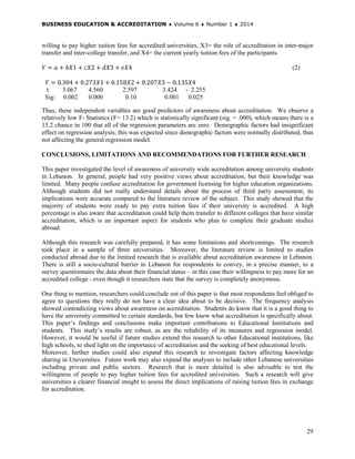 BUSINESS EDUCATION & ACCREDITATION ♦ Volume 6 ♦ Number 1 ♦ 2014
29
willing to pay higher tuition fees for accredited universities, X3= the role of accreditation in inter-major
transfer and inter-college transfer, and X4= the current yearly tuition fees of the participants.
𝑌 = 𝑎 + 𝑏𝑋1 + 𝑐𝑋2 + 𝑑𝑋3 + 𝑒𝑋4 (2)
𝑌 = 0.304 + 0.273𝑋1 + 0.158𝑋2 + 0.207𝑋3 − 0.135𝑋4
t 3.067 4.560 2.597 3.424 - 2.255
Sig: 0.002 0.000 0.10 0.001 0.025
Thus, these independent variables are good predictors of awareness about accreditation. We observe a
relatively low F- Statistics (F= 13.2) which is statistically significant (sig. = .000), which means there is a
13.2 chance in 100 that all of the regression parameters are zero. Demographic factors had insignificant
effect on regression analysis; this was expected since demographic factors were normally distributed, thus
not affecting the general regression model.
CONCLUSIONS, LIMITATIONS AND RECOMMENDATIONS FOR FURTHER RESEARCH
This paper investigated the level of awareness of university wide accreditation among university students
in Lebanon. In general, people had very positive views about accreditation, but their knowledge was
limited. Many people confuse accreditation for government licensing for higher education organizations.
Although students did not really understand details about the process of third party assessment, its
implications were accurate compared to the literature review of the subject. This study showed that the
majority of students were ready to pay extra tuition fees if their university is accredited. A high
percentage is also aware that accreditation could help them transfer to different colleges that have similar
accreditation, which is an important aspect for students who plan to complete their graduate studies
abroad.
Although this research was carefully prepared, it has some limitations and shortcomings. The research
took place in a sample of three universities. Moreover, the literature review is limited to studies
conducted abroad due to the limited research that is available about accreditation awareness in Lebanon.
There is still a socio-cultural barrier in Lebanon for respondents to convey, in a precise manner, to a
survey questionnaire the data about their financial status – in this case their willingness to pay more for an
accredited college - even though it researchers state that the survey is completely anonymous.
One thing to mention, researchers could conclude out of this paper is that most respondents feel obliged to
agree to questions they really do not have a clear idea about to be decisive. The frequency analysis
showed contradicting views about awareness on accreditation. Students do know that it is a good thing to
have the university committed to certain standards, but few knew what accreditation is specifically about.
This paper’s findings and conclusions make important contributions to Educational Institutions and
students. This study’s results are robust, as are the reliability of its measures and regression model.
However, it would be useful if future studies extend this research to other Educational institutions, like
high schools, to shed light on the importance of accreditation and the seeking of best educational levels.
Moreover, further studies could also expand this research to investigate factors affecting knowledge
sharing in Universities. Future work may also expand the analyses to include other Lebanese universities
including private and public sectors. Research that is more detailed is also advisable to test the
willingness of people to pay higher tuition fees for accredited universities. Such a research will give
universities a clearer financial insight to assess the direct implications of raising tuition fees in exchange
for accreditation.
 
