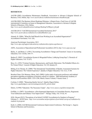 P. Al-Khourry et al | BEA Vol. 6 ♦ No. 1 ♦ 2014
30
REFERENCES
AACSB (2002) Accreditation Maintenance Handbook, Association to Advance Collegiate Schools of
Business, USA, Online, http://www.aacsb.edu/accreditation/maintenance/handbook.pdf,
AACSB (2005) The Business School Rankings Dilemma: A Report from a Task Force of AACSB
international's Committee on Issues in Management Education, Association to Advance Collegiate
Schools of Business, USA, Online,
http://www.aacsb.edu/publications/rankings/Ranking%20Report_fnl.pdf,
AACSB (2013) “AACSB International Accredited Institutions 2013”
http://www.aacsb.edu/accreditation/AccreditedMembers.asp
Alameh, H. (2006), "What Do Staff Benefit from Working in an Accredited Organization?”
Accreditation Newsletter, Vol. 1(4),
American Psychologist Association, 2013
http://www.apa.org/support/education/accreditation/description.aspx#answer
ASPA, Association of Specialized and Professional Accreditors (2013), http://www.aspa-usa.org/
Bailey, A. and Bentz, F. (1991) "Accounting Accreditation: Change and Transition", Issues in Accounting
Education, Vol. 6 (Fall), 168-177.
Basken P. (2007) "Accreditation System Is Misguided Failure, Lobbying Group Says", Chronicle of
Higher Education, Vol. 53 (47).
Bess, J.L. (1991) "Contract Systems, Bureaucracies, and Faculty Motivation: The Probable Effects of a
No-Tenure Policy", Journal of Higher Education, Vol. 69, January-22.
Billing, D. & Thomas, H. (2000) “The International Transferability of Quality Assessment Systems for
Higher Education: The Turkish Experience", Quality in Higher Education, Vol. 6 (1), 31-40.
Boushra Chaar, Elie Menassa, Mirna Safi, (2009) A pilot study of university professors and students'
perception regarding accreditation of business schools in Lebanon. 2009 International Academy of
Business and Economics ISSN: 1555-1296, March, Source Volume: 9 Source Issue: 2
Cochran, C.(2008) "Measuring Quality Service", Quality Digest Online,
http://www.qualitydigest.com/currentmag/articles/03_article.shtml
Delors, J (1996) “Education: The Necessary Utopia” , http://www.unesco.org/delors/utopia.htm
Griffiths, A. (2007) “Accreditation: a Developmental Opportunity to Consolidate Practice, Regenerate
Your Enthusiasm and Enhance Your Supervision?” Therapy Today, Vol. 18 (4), 54.
Jill K. Bryant (2012) “Perceptions of an Initial CACREP Accreditation by Students in Program,”
February 2, , ACES News. http://www.acesonline.net/perceptions-of-an-initial-cacrep-accreditation-by-
students-in-program/
Kraft, A. (2006) AACSB International Continuous Improvement Conference, The George L. Argyros
School of Business and Economics,
 