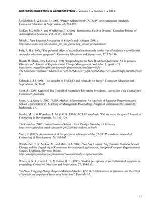 BUSINESS EDUCATION & ACCREDITATION ♦ Volume 6 ♦ Number 1 ♦ 2014
31
McGlothlin, J. & Davis, T. (2004) “Perceived benefit of CACREP” core curriculum standards.
Counselor Education & Supervision, 43, 274-285.
McKee, M., Mills A. and Weatherbee, T. (2005) "Institutional Field of Dreams,” Canadian Journal of
Administrative Sciences, Vol. 22 (4), 288-301.
NEASC, New England Association of Schools and Colleges (2013),
http://cihe.neasc.org/information_for_the_public/faq_about_accreditation/
Pate, R. H. (1990), “The potential effect of accreditation standards on the type of students who will enter
counselor education programs”. Counselor Education and Supervision, 27, 179-186.
Ronald R. Slone, Jerry LaCava, (1993) "Responding to the New B-school Challenges: An In-process
Observation", Journal of Organizational Change Management, Vol. 6 Iss: 1, pp.64 – 71
http://www.emeraldinsight.com/journals.htm/journals.htm?issn=0953-
4814&volume=6&issue=1&articleid=1652423&show=pdf&PHPSESSID=eec3deq0622p34uq00a3gnojb
6
Schmidt, J. J. (1999). Two decades of CACREP and what, do we know? Counselor Education and
Supervision, 39, 34-45.
Scott, S. (2006) Report of The Council of Australia's University Presidents. Australian Vice-Chancellors'
Committee, Australia.
Seers, A. & Krug A.(2007) "MBA Market Differentiation: An Analysis of Recruiter Perceptions and
School Characteristics", Academy of Management Proceedings, Virginia Commonwealth University.
Richmond, VA.
Smaby, M. H. & D’Andrea, L. M. (1995). 1994 CACREP standards: Will we make the grade? Journal of
Counseling & Development, 74, 105-109.
The Guardian (2002), Aston Business School, Nick Pandya, Saturday 16 February
http://www.guardian.co.uk/education/2002/feb/16/students.schools
Vacc, N. (1992). An assessment of the perceived relevance of the CACREP standards. Journal of
Counseling & Development, 70, 685-687.
Weatherbee, T.G., McKee, M., and Mills, A.J.(2004). You Say Tomato I Say Tomato: Business School
Change and the Unpacking of Constituent Institutional Legitimacies, European Group on Organizational
Studies, Ljubljana, Slovenia, Online,
http://changingminds.org/explanations/research/analysis/spearman.htm
Wilcoxin, S. A., Cecil, J. H., & Comas, R. E. (1987). Student perceptions of accreditation of programs in
counseling. Counselor Education and Supervision, 27, 184-189.
Yu Zhou, Yingying Zhang, Ángeles Montoro-Sánchez (2011), "Utilitarianism or romanticism: the effect
of rewards on employees' innovative behaviour", Emerald 32.
 