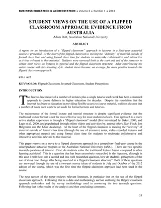 BUSINESS EDUCATION & ACCREDITATION ♦ Volume 6 ♦ Number 1 ♦ 2014
33
STUDENT VIEWS ON THE USE OF A FLIPPED
CLASSROOM APPROACH: EVIDENCE FROM
AUSTRALIA
Adam Butt, Australian National University
ABSTRACT
A report on an introduction of a “flipped classroom” approach to lectures in a final-year actuarial
course is presented. At the heart of the flipped classroom is moving the “delivery” of material outside of
formal class time and using formal class time for students to undertake collaborative and interactive
activities relevant to that material. Students were surveyed both at the start and end of the semester to
obtain their views on lectures in general and the flipped classroom structure. After experiencing the
entire course with this teaching style, student views became, on average, far more positive towards the
flipped classroom approach.
JEL: A22
KEYWORDS: Flipped Classroom, Inverted Classroom, Student Perceptions
INTRODUCTION
he face-to-face model of a number of lectures plus a single tutorial each week has been a standard
approach to course delivery in higher education for decades. Despite the revolution that the
internet has been to education in providing flexible access to course material, tradition dictates that
a number of hours each week be set aside for formal lectures and tutorials.
The maintenance of the formal lecture and tutorial structure is despite significant evidence that the
traditional lecture format is not the most effective way for most students to learn. One approach to a more
active student experience is through a “flipped classroom” model (first introduced by Baker, 2000, and
Lage et al., 2000, and popularized through online videos and activities by, among others, Karl Fisch, Jon
Bergmann and the Khan Academy). At the heart of the flipped classroom is moving the “delivery” of
material outside of formal class time (through the use of extensive notes, video recorded lectures and
other appropriate means) and using formal class time for students to undertake collaborative and
interactive activities relevant to that material.
This paper reports on a move to a flipped classroom approach in a compulsory final-year course in the
undergraduate actuarial program at the Australian National University (ANU). There are two specific
research questions of interest. First, do students value the traditional lecture format compared to other
learning activities? This is a question that has been extensively researched in the literature, although in
this case it will flow into a second and less well researched question, how do students’ perceptions of the
use of class time change after being involved in a flipped classroom structure? Both of these questions
are answered through the use of a two-part survey taken of students in July and October of the 2012
edition of the course, which was the first time the flipped classroom approach had been used in the
course.
The next section of the paper reviews relevant literature, in particular that on the use of the flipped
classroom approach. Following that is a data and methodology section outlining the flipped classroom
approach undertaken and the survey methodology used in answering the two research questions.
Following that is the results of the analysis and then concluding comments.
T
 