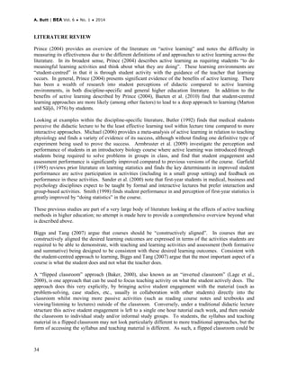 A. Butt | BEA Vol. 6 ♦ No. 1 ♦ 2014
34
LITERATURE REVIEW
Prince (2004) provides an overview of the literature on “active learning” and notes the difficulty in
measuring its effectiveness due to the different definitions of and approaches to active learning across the
literature. In its broadest sense, Prince (2004) describes active learning as requiring students “to do
meaningful learning activities and think about what they are doing”. These learning environments are
“student-centred” in that it is through student activity with the guidance of the teacher that learning
occurs. In general, Prince (2004) presents significant evidence of the benefits of active learning. There
has been a wealth of research into student perceptions of didactic compared to active learning
environments, in both discipline-specific and general higher education literature. In addition to the
benefits of active learning described by Prince (2004), Baeten et al. (2010) find that student-centred
learning approaches are more likely (among other factors) to lead to a deep approach to learning (Marton
and Säljö, 1976) by students.
Looking at examples within the discipline-specific literature, Butler (1992) finds that medical students
perceive the didactic lecture to be the least effective learning tool within lecture time compared to more
interactive approaches. Michael (2006) provides a meta-analysis of active learning in relation to teaching
physiology and finds a variety of evidence of its success, although without finding one definitive type of
experiment being used to prove the success. Armbruster et al. (2009) investigate the perception and
performance of students in an introductory biology course where active learning was introduced through
students being required to solve problems in groups in class, and find that student engagement and
assessment performance is significantly improved compared to previous versions of the course. Garfield
(1995) reviews prior literature on learning statistics and finds the key determinants in improved student
performance are active participation in activities (including in a small group setting) and feedback on
performance in these activities. Sander et al. (2000) note that first-year students in medical, business and
psychology disciplines expect to be taught by formal and interactive lectures but prefer interaction and
group-based activities. Smith (1998) finds student performance in and perception of first-year statistics is
greatly improved by “doing statistics” in the course.
These previous studies are part of a very large body of literature looking at the effects of active teaching
methods in higher education; no attempt is made here to provide a comprehensive overview beyond what
is described above.
Biggs and Tang (2007) argue that courses should be “constructively aligned”. In courses that are
constructively aligned the desired learning outcomes are expressed in terms of the activities students are
required to be able to demonstrate, with teaching and learning activities and assessment (both formative
and summative) being designed to be consistent with these desired learning outcomes. Consistent with
the student-centred approach to learning, Biggs and Tang (2007) argue that the most important aspect of a
course is what the student does and not what the teacher does.
A “flipped classroom” approach (Baker, 2000), also known as an “inverted classroom” (Lage et al.,
2000), is one approach that can be used to focus teaching activity on what the student actively does. The
approach does this very explicitly, by bringing active student engagement with the material (such as
problem-solving, case studies, etc., usually in collaboration with other students) directly into the
classroom whilst moving more passive activities (such as reading course notes and textbooks and
viewing/listening to lectures) outside of the classroom. Conversely, under a traditional didactic lecture
structure this active student engagement is left to a single one hour tutorial each week, and then outside
the classroom to individual study and/or informal study groups. To students, the syllabus and teaching
material in a flipped classroom may not look particularly different to more traditional approaches, but the
form of accessing the syllabus and teaching material is different. As such, a flipped classroom could be
 