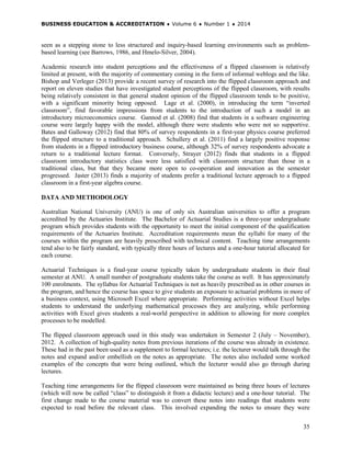 BUSINESS EDUCATION & ACCREDITATION ♦ Volume 6 ♦ Number 1 ♦ 2014
35
seen as a stepping stone to less structured and inquiry-based learning environments such as problem-
based learning (see Barrows, 1986, and Hmelo-Silver, 2004).
Academic research into student perceptions and the effectiveness of a flipped classroom is relatively
limited at present, with the majority of commentary coming in the form of informal weblogs and the like.
Bishop and Verleger (2013) provide a recent survey of research into the flipped classroom approach and
report on eleven studies that have investigated student perceptions of the flipped classroom, with results
being relatively consistent in that general student opinion of the flipped classroom tends to be positive,
with a significant minority being opposed. Lage et al. (2000), in introducing the term “inverted
classroom”, find favorable impressions from students to the introduction of such a model in an
introductory microeconomics course. Gannod et al. (2008) find that students in a software engineering
course were largely happy with the model, although there were students who were not so supportive.
Bates and Galloway (2012) find that 80% of survey respondents in a first-year physics course preferred
the flipped structure to a traditional approach. Schullery et al. (2011) find a largely positive response
from students in a flipped introductory business course, although 32% of survey respondents advocate a
return to a traditional lecture format. Conversely, Strayer (2012) finds that students in a flipped
classroom introductory statistics class were less satisfied with classroom structure than those in a
traditional class, but that they became more open to co-operation and innovation as the semester
progressed. Jaster (2013) finds a majority of students prefer a traditional lecture approach to a flipped
classroom in a first-year algebra course.
DATA AND METHODOLOGY
Australian National University (ANU) is one of only six Australian universities to offer a program
accredited by the Actuaries Institute. The Bachelor of Actuarial Studies is a three-year undergraduate
program which provides students with the opportunity to meet the initial component of the qualification
requirements of the Actuaries Institute. Accreditation requirements mean the syllabi for many of the
courses within the program are heavily prescribed with technical content. Teaching time arrangements
tend also to be fairly standard, with typically three hours of lectures and a one-hour tutorial allocated for
each course.
Actuarial Techniques is a final-year course typically taken by undergraduate students in their final
semester at ANU. A small number of postgraduate students take the course as well. It has approximately
100 enrolments. The syllabus for Actuarial Techniques is not as heavily prescribed as in other courses in
the program, and hence the course has space to give students an exposure to actuarial problems in more of
a business context, using Microsoft Excel where appropriate. Performing activities without Excel helps
students to understand the underlying mathematical processes they are analyzing, while performing
activities with Excel gives students a real-world perspective in addition to allowing for more complex
processes to be modelled.
The flipped classroom approach used in this study was undertaken in Semester 2 (July – November),
2012. A collection of high-quality notes from previous iterations of the course was already in existence.
These had in the past been used as a supplement to formal lectures; i.e. the lecturer would talk through the
notes and expand and/or embellish on the notes as appropriate. The notes also included some worked
examples of the concepts that were being outlined, which the lecturer would also go through during
lectures.
Teaching time arrangements for the flipped classroom were maintained as being three hours of lectures
(which will now be called “class” to distinguish it from a didactic lecture) and a one-hour tutorial. The
first change made to the course material was to convert these notes into readings that students were
expected to read before the relevant class. This involved expanding the notes to ensure they were
 