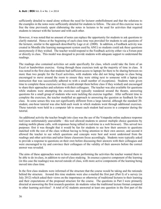 A. Butt | BEA Vol. 6 ♦ No. 1 ♦ 2014
36
sufficiently detailed to stand alone without the need for lecturer embellishment and that the solutions to
the examples in the notes were sufficiently detailed for students to follow. The aim of this exercise was to
free the time previously spent elaborating the notes in lectures to be used for activities that required
students to interact with the lecturer and with each other.
However, it was noted that no amount of notes can replace the opportunity for students to ask questions to
clarify material. Hence at the beginning of each class time was provided for students to ask questions of
the lecturer, similar to the approach described by Lage et al. (2000). In addition, a Feedback activity was
created in Moodle (the learning management system used by ANU) so students could ask these questions
anonymously if they wished. The teacher would respond to the Feedback activity either via a Forum post
or directly in class. This model was designed to provide students with adequate support to understand the
readings.
The readings also contained activities set aside specifically for class, which could take the form of an
Excel or handwritten exercise. Going through these exercises took up the majority of time in class. It
was noted in the first class that students had sufficient access to laptops for there to be sharing between no
more than two people for the Excel activities, with students who did not bring laptops to class being
encouraged to move around the room to ensure they were sitting next to someone with a laptop (an
instruction that was successfully adhered to with a small number of exceptions). Students were given
time to complete these exercises (or they could attempt them before class if they wished) and encouraged
to share their approaches and solutions with their colleagues. The teacher was also available for questions
while students were attempting the exercises and typically wandered around the theatre, answering
questions for a small group of students who were tackling the exercise together. After sufficient time to
complete the exercises, the teacher modelled an approach to answering the question as feedback for the
class. In some senses this was not significantly different from a large tutorial, although the standard 20-
student, one-hour tutorial was also held each week in which students went through additional exercises.
These tutorials were held in a computer lab to ensure each student had access to a computer during the
tutorial.
An additional activity the teacher bought into class was the use of the Votapedia online audience response
tool (now unfortunately unavailable – this tool allowed students to answer multiple choice questions by
making mobile phone calls, with responses being tallied in real-time in a web browser). This served two
purposes: first it was thought that it would be fun for students to see how their answers to questions
matched with the rest of the class without having to bring attention to their own answer, and second it
allowed the teacher to see which questions and concepts were best and worst understood from the
readings and other activities and tailor future classroom focus accordingly. Students were typically asked
to provide a response to questions on their own before discussing their answers with their colleagues and
were encouraged to try and convince their colleagues of the validity of their answers before the correct
answer was revealed.
The aims of these approaches were to have students performing the activities the teacher wanted them to
be able to do in-class, in addition to out-of-class studying. In essence a passive component of the learning
(in this case the readings) was moved outside of class, with more active components of the learning being
moved into class time.
In the first class students were informed of the structure that the course would be taking and the rationale
behind the structure. Around this time students were also e-mailed the first part (Part I) of a survey (in
July 2012) which asked their views on the importance or otherwise of traditional lectures to their learning
and their expectations of the proposed structure for the course. The questions in Part I were primarily
directed at answering the first research question: do students value the traditional lecture format compared
to other learning activities? A total of 62 students answered at least one question in the first part of the
 