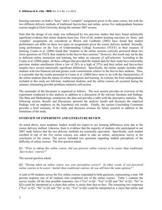 C. DiRienzo & G. Lilly | BEA Vol. 6 ♦ No. 1 ♦ 2014
2
learning outcomes on both a “basic” and a “complex” assignment given in the same course, but with the
two different delivery methods of traditional face-to-face and online, across five undergraduate business
courses taught at Elon University during the summer 2007 session.
Note that the design of our study was influenced by two previous studies that have found statistically
significant evidence that online students learn less. First of all, student learning outcomes on ‘basic’ and
‘complex’ assignments are considered as Brown and Liedholm (2002) have found that student
performance can differ on these two types on assignments given the course delivery method. Secondly,
using performance on the Test of Understanding College Economics (TUCE) as their measure of
learning, Coates et al. (2004) found that “students in the online sections correctly answered about two
fewer questions on TUCE than students in the face-to-face sections.” However, this result may not be due
to deficient online instruction and learning, but rather an outcome of self-selection. According to the
Coates et al. (2004) paper, all three colleges that provided the student data for their study have noteworthy
part-time student enrollments (from a low of 26% to a high of 37%) and their online and face-to-face
samples have several statistically significant differences. Specifically, the online sample includes older
students with less financial aid and greater work commitments relative to the face-to-face students. Thus,
it is possible that the results presented in Coates et al. (2004) have more to do with the characteristics of
the online students than the nature of online instruction and learning. In contrast, the Elon undergraduates
included in this study are full-time, traditional students, and the online courses all occurred during the
summer; eliminating possible problems related to self-section.
The remainder of the document is organized as follows. The next section provides an overview of the
experiment conducted in this analysis in addition to a discussion of the relevant literature and findings.
The Data and Methodology summarizes the data and provides a table with the descriptive statistics. The
following section, Results and Discussion, presents the analysis results and discusses the empirical
findings with an emphasis on the hypothesis test results. Finally, the section Concluding Comments
provides a brief summary of the study and discusses avenues for future research in addition to the
limitations of the study.
OVERVIEW OF EXPERIMENT AND LITERATURE REVIEW
As noted above, most academic leaders would not expect to see learning differences arise due to the
course delivery method. Likewise, there is evidence that the majority of students who participated in our
2007 study believe that the two delivery methods are essentially equivalent. Specifically, each student
enrolled in one of the five online courses was asked to take an online, anonymous survey at the
conclusion of the course. The survey included two questions regarding student perceptions of the
difficulty of online courses. The first question asked,
Q1: “Prior to taking this online course, did you perceive online courses to be easier than traditional,
‘face to face’ courses?”
The second question asked,
Q2: “Having taken an online course was your perception correct? In other words, if you perceived
online courses to be easier / harder than traditional courses, do you still have the same opinion?”
A total of 89 students across the five online courses responded to both questions, representing a near 100
percent response rate of all students who completed one of the online courses. Table 1 contains the
survey results. Of the four possible responses, two (“Yes” to Q1, “Yes” to Q2 and “No” to Q1, “No” to
Q2) could be interpreted as a claim that online is easier than face-to-face. The remaining two responses
(“Yes” to Q1, “No” to Q2 and “No” to Q1, “Yes” to Q2) could be interpreted as a claim that online and
 
