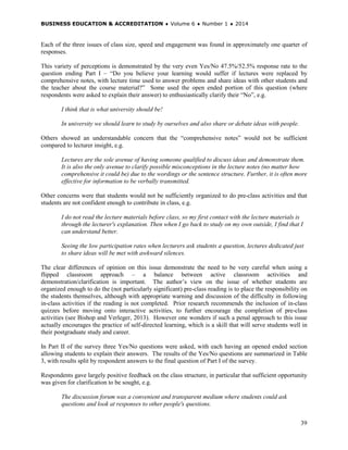 BUSINESS EDUCATION & ACCREDITATION ♦ Volume 6 ♦ Number 1 ♦ 2014
39
Each of the three issues of class size, speed and engagement was found in approximately one quarter of
responses.
This variety of perceptions is demonstrated by the very even Yes/No 47.5%/52.5% response rate to the
question ending Part I – “Do you believe your learning would suffer if lectures were replaced by
comprehensive notes, with lecture time used to answer problems and share ideas with other students and
the teacher about the course material?” Some used the open ended portion of this question (where
respondents were asked to explain their answer) to enthusiastically clarify their “No”, e.g.
I think that is what university should be!
In university we should learn to study by ourselves and also share or debate ideas with people.
Others showed an understandable concern that the “comprehensive notes” would not be sufficient
compared to lecturer insight, e.g.
Lectures are the sole avenue of having someone qualified to discuss ideas and demonstrate them.
It is also the only avenue to clarify possible misconceptions in the lecture notes (no matter how
comprehensive it could be) due to the wordings or the sentence structure. Further, it is often more
effective for information to be verbally transmitted.
Other concerns were that students would not be sufficiently organized to do pre-class activities and that
students are not confident enough to contribute in class, e.g.
I do not read the lecture materials before class, so my first contact with the lecture materials is
through the lecturer's explanation. Then when I go back to study on my own outside, I find that I
can understand better.
Seeing the low participation rates when lecturers ask students a question, lectures dedicated just
to share ideas will be met with awkward silences.
The clear differences of opinion on this issue demonstrate the need to be very careful when using a
flipped classroom approach – a balance between active classroom activities and
demonstration/clarification is important. The author’s view on the issue of whether students are
organized enough to do the (not particularly significant) pre-class reading is to place the responsibility on
the students themselves, although with appropriate warning and discussion of the difficulty in following
in-class activities if the reading is not completed. Prior research recommends the inclusion of in-class
quizzes before moving onto interactive activities, to further encourage the completion of pre-class
activities (see Bishop and Verleger, 2013). However one wonders if such a penal approach to this issue
actually encourages the practice of self-directed learning, which is a skill that will serve students well in
their postgraduate study and career.
In Part II of the survey three Yes/No questions were asked, with each having an opened ended section
allowing students to explain their answers. The results of the Yes/No questions are summarized in Table
3, with results split by respondent answers to the final question of Part I of the survey.
Respondents gave largely positive feedback on the class structure, in particular that sufficient opportunity
was given for clarification to be sought, e.g.
The discussion forum was a convenient and transparent medium where students could ask
questions and look at responses to other people's questions.
 