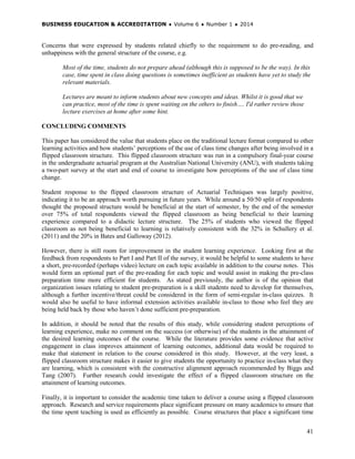 BUSINESS EDUCATION & ACCREDITATION ♦ Volume 6 ♦ Number 1 ♦ 2014
41
Concerns that were expressed by students related chiefly to the requirement to do pre-reading, and
unhappiness with the general structure of the course, e.g.
Most of the time, students do not prepare ahead (although this is supposed to be the way). In this
case, time spent in class doing questions is sometimes inefficient as students have yet to study the
relevant materials.
Lectures are meant to inform students about new concepts and ideas. Whilst it is good that we
can practice, most of the time is spent waiting on the others to finish…. I'd rather review those
lecture exercises at home after some hint.
CONCLUDING COMMENTS
This paper has considered the value that students place on the traditional lecture format compared to other
learning activities and how students’ perceptions of the use of class time changes after being involved in a
flipped classroom structure. This flipped classroom structure was run in a compulsory final-year course
in the undergraduate actuarial program at the Australian National University (ANU), with students taking
a two-part survey at the start and end of course to investigate how perceptions of the use of class time
change.
Student response to the flipped classroom structure of Actuarial Techniques was largely positive,
indicating it to be an approach worth pursuing in future years. While around a 50/50 split of respondents
thought the proposed structure would be beneficial at the start of semester, by the end of the semester
over 75% of total respondents viewed the flipped classroom as being beneficial to their learning
experience compared to a didactic lecture structure. The 25% of students who viewed the flipped
classroom as not being beneficial to learning is relatively consistent with the 32% in Schullery et al.
(2011) and the 20% in Bates and Galloway (2012).
However, there is still room for improvement in the student learning experience. Looking first at the
feedback from respondents to Part I and Part II of the survey, it would be helpful to some students to have
a short, pre-recorded (perhaps video) lecture on each topic available in addition to the course notes. This
would form an optional part of the pre-reading for each topic and would assist in making the pre-class
preparation time more efficient for students. As stated previously, the author is of the opinion that
organization issues relating to student pre-preparation is a skill students need to develop for themselves,
although a further incentive/threat could be considered in the form of semi-regular in-class quizzes. It
would also be useful to have informal extension activities available in-class to those who feel they are
being held back by those who haven’t done sufficient pre-preparation.
In addition, it should be noted that the results of this study, while considering student perceptions of
learning experience, make no comment on the success (or otherwise) of the students in the attainment of
the desired learning outcomes of the course. While the literature provides some evidence that active
engagement in class improves attainment of learning outcomes, additional data would be required to
make that statement in relation to the course considered in this study. However, at the very least, a
flipped classroom structure makes it easier to give students the opportunity to practice in-class what they
are learning, which is consistent with the constructive alignment approach recommended by Biggs and
Tang (2007). Further research could investigate the effect of a flipped classroom structure on the
attainment of learning outcomes.
Finally, it is important to consider the academic time taken to deliver a course using a flipped classroom
approach. Research and service requirements place significant pressure on many academics to ensure that
the time spent teaching is used as efficiently as possible. Course structures that place a significant time
 